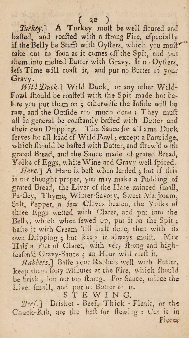 Turkey.'] A Turkey muft be well floured and bafted, and roafted with a ftrong Fire, efpecial3y if the Belly be StufFt with Oyfters, which you take out as foon as it comes tit the Spit, and put them into melted Butter with Gravy. If no Oyfters, lefs Time will roaft it, and put no Butter to your Gravy. Wild Hack.] Wild Duck, or any other Wild- Fowl fhould be roafted with the Spit made hot be¬ fore you put them on j otherwife the Infide will be raw, and the Outflde too much done : They muff all in general be conftantly bailed with Butter and eheir own Dripping. The Sauce for a Tame Duck ferves for all kind of WTildFowl • except a Partridge, which fhould be baited with Butter, and ftrew’d with grated Bread, and the Sauce made of grated Bread, Yolks of Eggs, white Wine and Gravy well fpiced. Hared] A Hare is beft when larded 5 but if this Is not thought proper, you may make a Pudding of grated Bread, the Liver of the Hare minced fmal], Parfley, Thyme, WinterSavory, Sweet Marjoram, Salt, Pepper, a few Cloves beaten, the Yolks of three Eggs wetted with Claret, and put into the Belly, which when fewed up, put it on the Spit * bade it with Cream ’till half done, then with its own Dripping 5 but keep it always moift. Mix Half a Pint of Claret, with very ftrong and high- feafon’d Gravy-Sauce , an Hour will roaft it. Rabbets.] Bade your Rabbets well with Butter, keep them forty Minutes at the Fire, which fhould be brisk ; bur not too ftrong. For Sauce, mince th$ Liver fmall, and put no Butter to it. STEW! N G. Reef.] Brisket - Beef7 Thick - Flank, or the Chuck-Rib, are the beft fur Hewing ? Cut it in Pieces