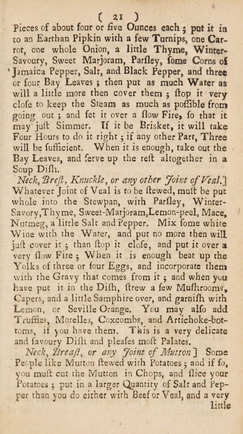 Pieces of about four or five Ounces each 9 pot it m to an Earthan Pipkin with a few Turnips, one Car¬ rot, one whole Onion, a little Thyme, Winter- Savoury, Sweet Marjoram, Parfley, fome Corns of ‘Jamaica Pepper, Salt, and Black Pepper, and thre® or four Bay Leaves ; then put as much Water as will a little more then cover them ; flop it very clofe to keep the Steam as much as poftible from going out ; and fet it over a flow Fire, fo that it may juft Simmer. If it be Brisket, it will take Four Hours to do it right 5 if any other Part, Three will be fufflcient. When it is enough, take out the Bay Leaves, and ferve up the reft altogether in a Soup Difh. Neck, Brefi, Knuckle, or any other Joint of Veal.'} Whatever Joint of Veal is to be ftewed, mult be put whole into the Stewpan, with Parfley, Winter- Savory,Thy me, Sweet-Marjoram,Lemon-peel, Mace, Nutmeg, a little Salt and Pepper. Mix fome white Wine with the Water, and put no more then will juft cover it 5 than ftop it clofe, and put it over a very flow Fire 9 When it is enough beat up the Yolks of three or four Eggs, and incorporate them with the Gravy that comes from it 5 and when you have put it in the Dilh, ftrew a few Mufhrooms, Capers, and a little Samphire over, and garnifh with Lemon, or Seville Orange, You may alfo add Truffles, Morelles, Coxcombs, and Artichoke-bot¬ toms, if you have them. This is a very delicate and favoury Dilh and pleafes moft Palates. Neck, Breaft, or any Joint of Mutton ] Some People like Mutton ftewed with Potatoes 9 and if fo, you muft cut the Mutton in Chops, and flice your Potatoes 9 pur in a larger Quantity of Salt and Pep¬ per than you do either with Beef or Veal, and a very little