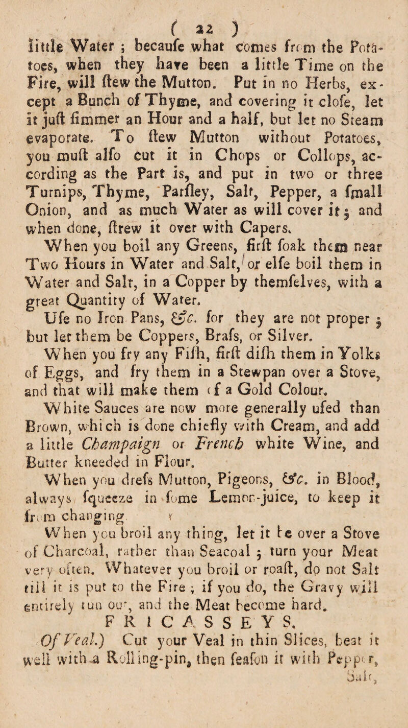 ( a a ) little Water ; becaufe what comes from the Pota¬ toes, when they hate been a little Time on the Fire, will ftew the Mutton. Put in no Herbs, ex* cept a Bunch of Thyme, and covering it clofe, let it juft flmmer an Hour and a half, but let no Steam evaporate. To ftew Mutton without Potatoes, you muft alfo cut it in Chops or Collops, ac¬ cording as the Part is, and put in two or three Turnips, Thyme, Parfley, Saif, Pepper, a fmall Onion, and as much Water as will cover it * and when done, ftrew it over with Capers. When you boil any Greens, firft foak them near Two Hours in Water and Salt, or elfe boil them in Water and Salt, in a Copper by themfelves, with a great Quantity of Water. Ufe no Iron Pans, £5*c. for they are not proper j but let them be Coppers, Brafs, or Silver. When you fry any Fil'h, firft difh them in Yolks of Eggs, and fry them in a Stewpan over a Stove, and that will make them <f a Gold Colour. White Sauces are now more generally ufed than Brown, which is done chiefly with Cream, and add a little Champaign or French white Wine, and Butter kneeded in Flour. When you drefs Mutton, Pigeons, &c. in Blood, always fqueeza in fome Lemor-juice, to keep it from changing. x When you broil any thing, let it be over a Stove of Charcoal, rather than Seacoai j turn your Meat very often. Whatever you broil or roaft, dp not Salt tiil it is put to the Fire ; if you do, the Gravy will entirely run oir, and the Meat become hard. F R i C A S S E Y S. Of Veal.) Cut your Veal in thin Sl ices, beat it well with .a Rolling-pin, then feafon it with Pepper, lialf,