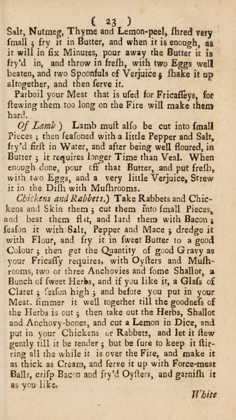 Salt, Nutmeg, Thyme and Lemon-peel, Hired very fmall $ fry it in Butter, and when it is enough^ as it will in fix Minutes, pour away the Butter it is fry’d in, and throw in frefh, with two Eggs well beaten, and two Spoonfuls of Verjuice | fhake it op altogether, and then ferve it. Parboil your Meat that is ufed for Fricafleys, foe Hewing them too long on the Fire will make them hard. Of Lamb ) Lamb muft alfo be cut into fmall Pieces ; then feafoned with a little Pepper and Salt, fry*d firffc in Water, and after being well floured, in Butter $ it requires longer Time than Veal. When enough done, pour off that Butter, and put frefh, with two Eggs, and a very little Verjuice, Strew it in the Difh with Mufhrooms. Chicks ns and Rabbets.) Take Rabbets and Chic¬ kens and Skin them 5 cut them into fmall Pieces, and beat them flat, and lard them with Bacon $ feafon it with Salt, Pepper and Mace 5 dredge it with Flour, and fry it in fweet Butter to a good Colour 5 then get the Quantity of good Gravy as your Fricafly requires, with Oyfters and Mufh¬ rooms, two or three Anchovies and fome Shallot, % Bunch of fweet Herbs, and if you like if, a Glafs of Claret $ feafon high $ and before you put in your Meat, fimmer it well together till the goodnefs of the Herbs is out 5 then take out the Herbs, Shallot and Anchovy-bones, and cut a Lemon in Dice, and put in your Chickens or Rabbets, and let it flew gently till it be tender 5 but be fure to keep it Air- ring all the while it is over the Fire, and make it as thick as Cream, and ferve it up with Force-meat Balls, crifp Bacon and fry’d Oyfiers, and garnifh it as you like. White