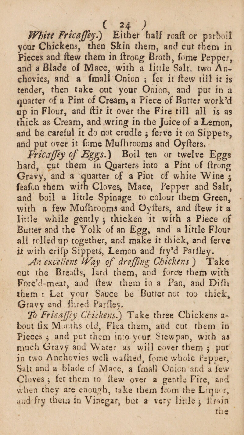 Whits Fricajfey,) Either half road or parboil your Chickens, then Skin them, and cut them in Pieces and ftew them in ftrong Broth, fome Pepper, and a Blade of Mace, with a little Salt, two An¬ chovies, and a fmall Onion ; let it ftew till it is tender, then take out your Onion, and put in a quarter of a Pint of Cream, a Piece of Butter work’d up in Flour, and ftir it over the Fire till all is as thick as Cream, and wring in the Juice of a Lemon, and be careful it do not crudle 3 ferve it on Sippets, and put over it fome Mufhrooms and Oyfters. Fricajfey of Eggs.) Boil ten or twelve Eggs hard, cut them in Quarters into a Pint of ftrong Gravy, and a quarter of a Pint of white Wine 3 feafon them with Cloves, Mace. Pepper and Salt, and boil a little Spinage to colour them Green, with a few Mufhrooms and Oyfters, and ftew it a little while gently 3 thicken it with a Piece of Butter and the Yolk of an Egg, and a little Flour all rolled up together, and make it thick, and ferve ii with crifp Sippets, Lemon and fry’d Parfley. An excellent Way of dr effing Chickens ) Take out the Breafts, lard them, and force them with Forc’d-mear, and ftew them in a Pan, and Difh them : Let your Sauce be Butter not too thick, Gravy and fl 1 red Parfley. To Fricajfey Chickens.) Take three Chickens a~ bout fix Months old, Flea them, and cut them in Pieces 3 and put them into your Stewpan, with as much Gravy and Water as will cover them 5 put in two Anchovies well wafhed, fome whole Pepper, Salt and a blade of Mace, a fmall Onion and a few' Cloves 3 fet them to ftew over a gentle Fire, and when they are enough, take them from the L;qu< r, and fry them in Vinegar, but a very little 3 ftrain the