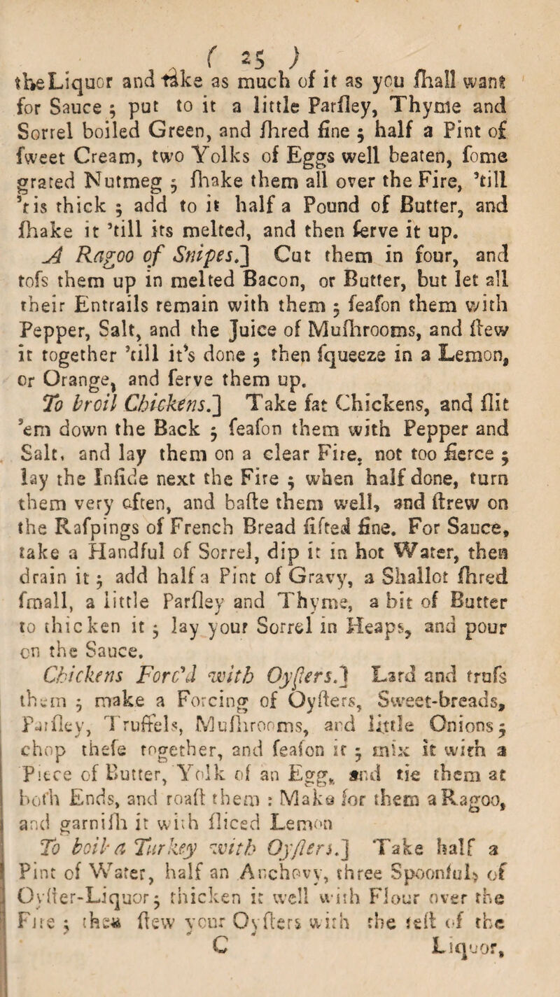 the Liquor and tslke as much of it as you fhall want for Sauce 3 put to it a little Parfley, Thyme and Sorrel boiled Green, and Hired fine 3 half a Pint of fweet Cream, two Yolks of Eggs well beaten, feme grated Nutmeg 3 fhake them all over the Fire, ’till his thick 3 add to it half a Pound of Butter, and fhake it ’till its melted, and then ferve it up. Ragoo of Snipes.] Cut them in four, and tofs them up in melted Bacon, or Butter, but let all their Entrails remain with them 3 feafon them with Pepper, Salt, and the Juice of Mufhrooms, and flew it together ’till it's done 3 then fqueeze in a Lemon, or Orange, and ferve them up. To broil Chickens.] Take fat Chickens, and flit 'em down the Back 3 feafon them with Pepper and Salt, and lay them on a clear Fire, not too fierce 3 lay the Infide next the Fire 3 when half done, turn them very often, and bade them well, and drew on the Rafpings of French Bread lifted fine. For Sauce, take a Handful of Sorrel, dip it in hot Water, then drain it 3 add half a Pint of Gravy, a Shallot fhred fmall, a little Parfley and Thyme, a bit of Butter to thicken it 3 lay your Sorrel in Heaps, and pour cn the Sauce. Chickens Forc'd with OyfersJ Lard and trufs them 3 make a Forcing of Cyders, Sweet-breads, Parfley, Truffels, fvlufhrooms, ard little Onions3 chop thefe Together, and feafon if 3 mix it with a Piece of Butter, Yolk of an Egg,, and tie them at both Ends, and road them : Make for them aRagoo, and garnifh it with flicsd Lemon To toilet Turkey with Oyflen.] Take half 3 Pint of Water, half an Anchovy, three Spoonful* of Oyder-Liquor 3 thicken it well with Flour over the Pjre ; the* dew veur Ovders with the Jed of the C Liquor,