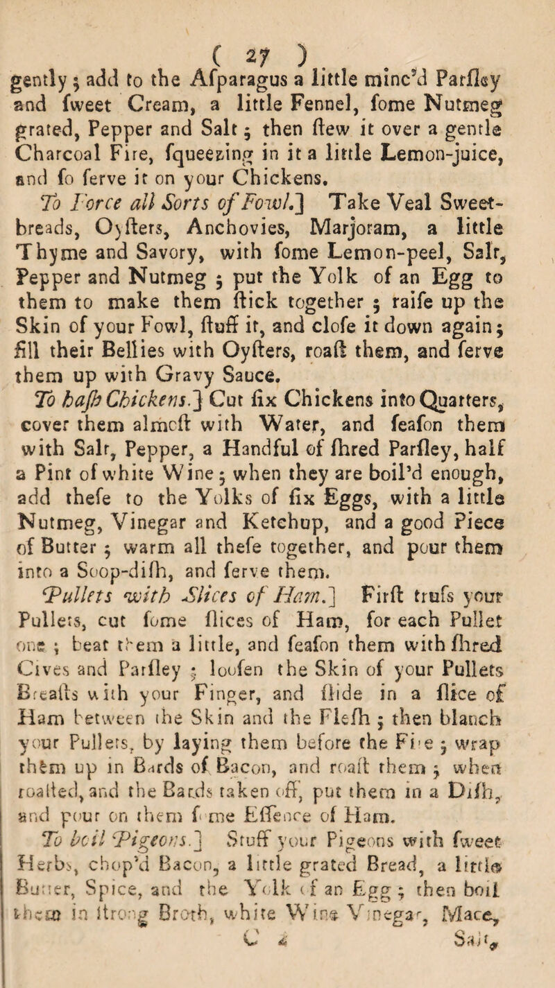 gently; add to the Afparagus a little mined Parfley and fweet Cream, a little Fennel, fome Nutmeg grated, Pepper and Salt ; then ftew it over a gentle Charcoal Fire, fquee&ing in it a little Lemon-juice, and fo ferve it on your Chickens. To Force all Sorts of Fowl,'] Take Veal Sweet¬ breads, Oyfters, Anchovies, Marjoram, a little Thyme and Savory, with fome Lemon-peel, Salt, Pepper and Nutmeg ; put the Yolk of an Egg to them to make them ftick together ; raife up the Skin of your Fowl, fluff it, and clofe it down again; fill their Bellies with Oyfters, road them, and ferve them up with Gravy Sauce. To hafi Chickens.] Cut fix Chickens info Quarters* cover them almcft with Water, and feafon them with Salr, Pepper, a Handful of fhred Parfley, half a Pint of white Wine; when they are boil’d enough, add thefe to the Yolks of fix Eggs, with a little Nutmeg, Vinegar and Ketchup, and a good Piece of Butter ; warm all thefe together, and pour them into a Soop-difh, and ferve them. ‘Pullets with Slices of Ham.] Fir ft trufs your Pullets, cut fome flices of Ham, for each Pullet one ; beat them a little, and feafon them with fhred Ci ves and Parfley ; loofen the Skin of your Pullets Breafts with your Finger, and fiids in a flice of Ham between ihe Skin and the Fkfh ; then blanch your Pullers, by laying them before the Fi e ; wrap th£m up in thirds of Bacon, arid roaft them ; when roalted, and the Bards taken off, put them in a Difh7 and pour on them f me Effenre of Flam. To boil Pigeons.] Stuff your Pigeons with fweet Herbs, chop’d Bacon, a little grated Bread, a Imlts Butter, Spice, and the Yolk cf an Egg; then boii them in Itrong Broth, white Win® V;neg3r, Mace, / A > A 1 e* di j