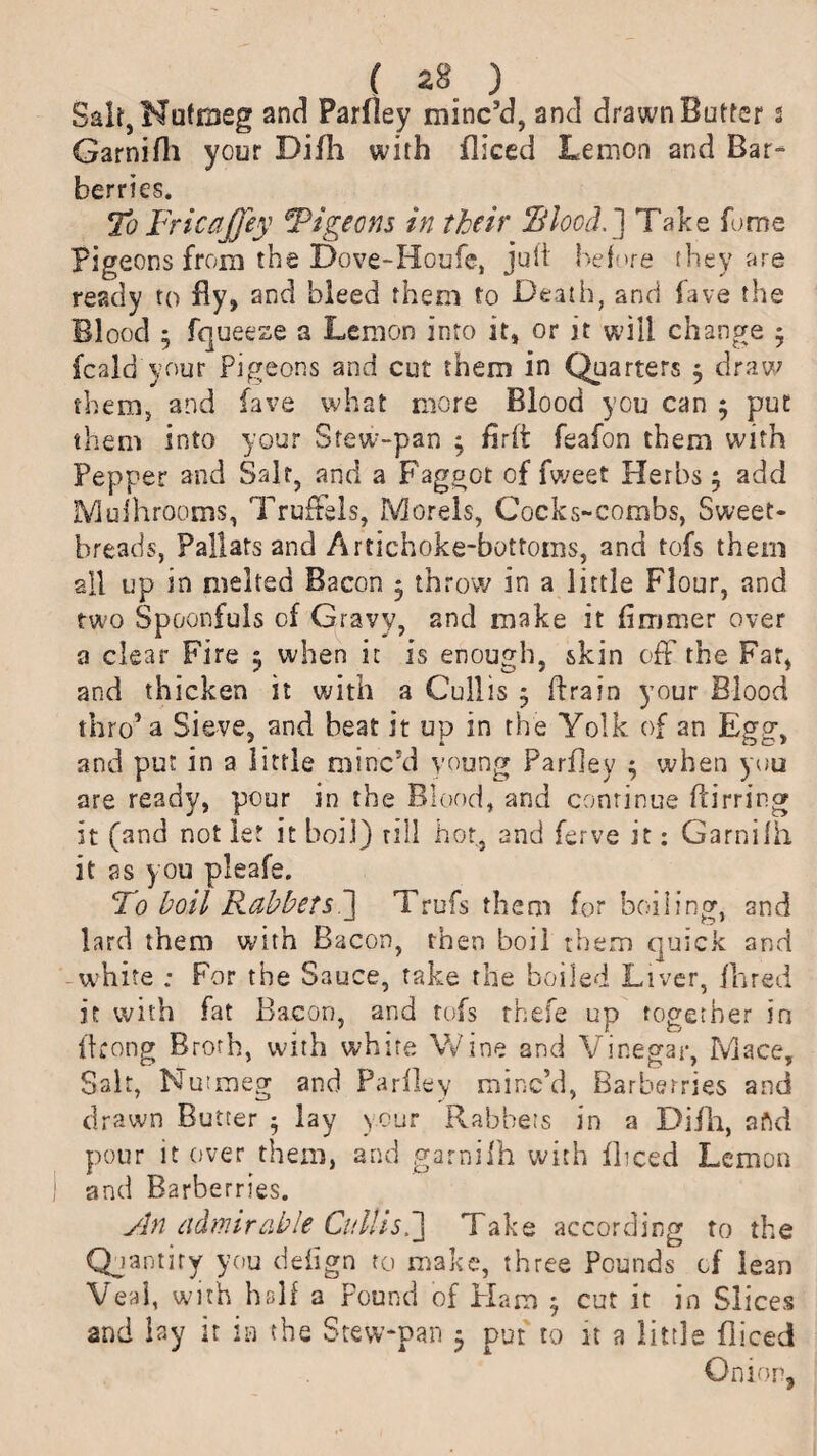 Salt, Nutmeg and Parfiey minc’d, and drawn Butter s Garnifh your Difli with fliced Lemon and Bar¬ berries. To Fricaffey ‘Pigeons in their Blood.] Take fume Pigeons from the Dove-Houfc, juft before they are ready to By, and bleed them to Death, and lave the Blood 5 fqueeze a Lemon into it, or it will change 3 fcald'your Pigeons and cut them in Quarters 3 draw them, and lave what more Blood you can 3 put them into your Stew-pan 3 hr ft feafon them with Pepper and Salt, and a Faggot of fweet Herbs 3 add Mufhrooms, TrufFels, Morels, Cocks-combs, Sweet¬ breads, Pallars and Artichoke-bottoms, and tofs them all up in melted Bacon 3 throw in a little Flour, and two Spoonfuls of Gravy, and make it fimmer over a clear Fire 3 when it is enough, skin off the Far, and thicken it with a Cull is 3 drain your Blood thro’a Sieve, and beat it up in the Yolk of an Egg, and put in a little minc’d young Parfiey 3 when you are ready, pour in the Blood, and continue ftirring it (and not let it boil) rill hot, and ferve it; Garnifh it as you pleafe. To boil Rabbets'] Trufs them for boiling, and lard them with Bacon, then boil them quick and -white ; For the Sauce, take the boiled Liver, Hired it with fat Bacon, and tofs rhefe up together in ftrong Broth, with white Wine and Vinegar, Mace, Salt, Nutmeg and Parfiey minc’d, Barberries and drawn Butter 3 lay your Rabbets in a Difh, aftd pour it over them, and garnifh with fliced Lemon and Barberries. An admirable Cull is.] Take according to the Quantity you defign to make, three Pounds of lean Veal, with half a Pound of Flam 3 cut it in Slices and lay it in the Stew-pan 3 put to it a little fliced Onion,