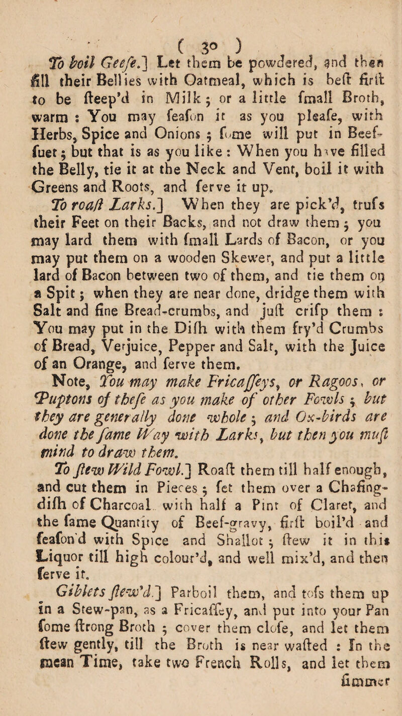 / ; ( 3° ) To boil Geefe.~\ Let them be powdered, 9na then fill their Bell ies with Oatmeal, which is bed firft to be fteep’d in Milk; or a little fmall Broth, warm s You may feafon it as you pleafe, with Herbs, Spice and Onions ; fume will put in Beef- fuet; but that is as you like: When you h<ve filled the Belly, tie it at the Neck and Vent, boil it with Greens and Roots, and ferve it up. To roafi Larks.J When they are pick’d, frufs their Feet on their Backs, and not draw them; you may lard them with fmall Lards of Bacon, or you may put them on a wooden Skewer, and put a little lard of Bacon between two of them, and tie them 09 a Spit; when they are near done, dridge them with Salt and fine Bread-crumbs, and juft crifp them : You may put in the Dilh with them fry’d Crumbs of Bread, Verjuice, Pepper and Salt, with the Juice of an Orange, and ferve them. Note, Ton may make FricaJJeys, or Ragoos, or *Puptons of thefe as you make of other Fowls ; hut they are generally done whole ; and Ox-birds are done the fame Way with Larks, but then you mu ft mind to draw them. To few Wild Fowl.'] R oaft them till half enough, and cut them in Pieces; fet them over a Chafing- difh of Charcoal with half a Pint of Claret, and the fame Quantity of Beef-gravy, firft boil’d and feafon’d with Spice and Shallot ; ftew it in thi* Liquor till high colour’d, and well mix’d, and then ferve if. Giblets few’d ] Parboil them, and tofs them up in a Stew-pan, as a Fricaffey, and put into your Pan fome ftrong Broth ; cover them clofe, and let them ftew gently, till the Broth is near wafted : fn the mean Time, take two French Rolls, and let them fimmer
