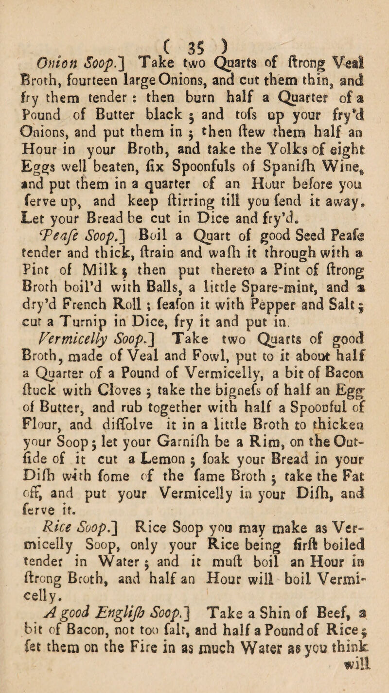 Onion Soop.'] Take two Quarts of ftrong Veal Broth, fourteen large Onions, and cut them thin, and fry them tender : then burn half a Quarter of a Pound of Butter black 5 and tofs up your fry’d Onions, and put them in $ then flew them half an Hour in your Broth, and take the Yolks of eight Eggs well beaten, fix Spoonfuls of Spanifh Wine* and put them in a quarter of an Huur before you ferve up, and keep ftirring till you fend it away. Let your Bread be cut in Dice and fry’d. iPeafe Soop,] Boil a Quart of good Seed Peafe tender and thick, (train and wafh it through with a Pint of Milk* then put thereto a Pint of ftrong Broth boil’d with Balls, a little Spare-mint, and a dry’d French Roll; feafon it with Pepper and Salt § cur a Turnip in Dice, fry it and put in. Vermicelly Soop.3 Take two Quarts of good Broth, made of Veal and Fowl, put to it about half a Quarter of a Pound of Vermicelly, a bit of Bacon (luck with Cloves 5 take the bignefs of half an Egg of Butter, and rub together with half a Spoonful of Flour, and diffolve it in a little Broth to thicken your Soop 5 let your Garnifh be a Rim, on the Out- fide of it cut a Lemon ; foak your Bread in your Difh with fome of the fame Broth • take the Fat off, and put your Vermicelly in your Difh, and ferve it. Rice Soop.~\ Rice Soop you may make as Ver~ micelly Soop, only your Rice being firft boiled tender in Water $ and it mud boil an Hour in ftrong Broth, and half an Hour will boil Vernu- celly. A good Englijb Soop.] Take a Shin of Beef, a bit of Bacon, not too fait, and half a Pound of Rice 5 let them on the Fire in as much Water as you think will
