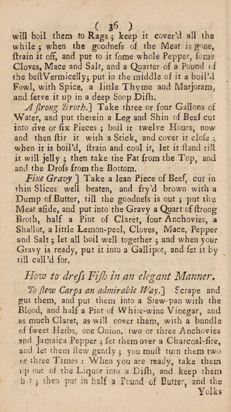 C Jfi ) will boil them to Rags 5 keep it cover’d all the while $ when the goodnefs of the IVleat is gone, drain it oft, and put to it fome whole Pepper, fonie Cloves, Mace and Salt, and a Quarter of a Pound of the bedVermicel!y$ put in the middle of it a boil’d Fowl, with Spice, a little Thyme and Marjoram, and fetve it up in a deep Soop Difh. A flrong Broth.] Take three or four Gallons of Water, and put therein a Leg and Shin of Beef cut into five or fix Pieces ; boil it twelve Hours, now and then dir it with a Stick, and cover it clofe ; when it is boil’d, drain and cool it, Jet it (land till it will jelly ; then take the Fat from the Top, and and the Drofs from the Bottom. Fine Gravy ] Take a lean Piece of Beef, cut in thin Slices well beaten, and fry'd brown with a Dump of Butter, till the goodnefs is out ; put the Meat afide, and put into the Gravy a Quart of drong Broth, half a Pint of Claret, four Anchovies, a Shallot, a little Lemon-peel, Cloves, Mace, Pepper and Salt 5 let all boil well together $ and when your Gravy is ready, put it into a Gallipot, and fet it by till call’d for. Flow to drejs Fijh in an elegant Manner, To {lew Carps an admirable Way.] Scrape and gut them, and put them into a Siew-pan with the Blood, and half a Pint of White-wine Vinegar, and as much Claret, as will cover them, with a bundle of fweet Herbs, one Onion, two or three Anchovies and Jamaica Pepper 5 fet them over a Charcoal-fire, and let them dew gently ■ you mud turn them two or three Times : When you are ready, take them up out of the Liquor into a Difh, and keep them j then put in half a Pound of Butter, and the