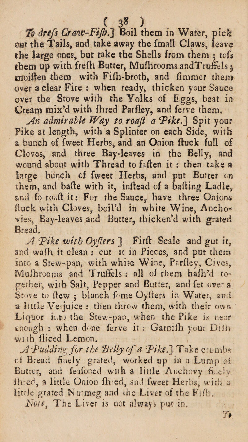 .( 3«. ) To drefs Craw-Fijb.] Boil them in Water, pick oat the Tails, and take away the fmall Claws, leave the large ones, but take the Shells from them ; tofs them up with frefh Butter, Mufhrooms andTru&Is 5 moiften them with Filh-broth, and fimmer them over a clear Fire : when ready, thicken your Sauce over the Stove with the Yolks of Eggs, beat in Cream mix’d with fhred Parfley, and ferve them. An admirable Way to roafl a ‘Pike.'} Spit your Pike at length, with a Splinter on each Side, with a bunch of fweet Herbs, and an Onion duck full of Cloves, and three Bay-leaves in the Belly, and wound about with Thread to fallen it : then take a large biinch of fweet Herbs, and put Butter cn them, and bade with it, inflead of a bading Ladle, and fo road it; For the Sauce, have three Onions duck with Cloves, boil’d in white Wine, Ancho¬ vies, Bay-leaves and Butter, thicken’d with grated Bread. A Pike with Oyjlers ] Fird Scale and gut it, and wafh it clean ; cut it in Pieces, and put them into a Stew-pan, with white Wine, Parfley, Gives, fViufhrooms and TrufFels ; all of them hafh’d to¬ gether, with Salt, Pepper and Butter, and fet over a Stove to dew 5 blanch f me Oyhers in Water, and a little Verjuice : then throw them, with their own Liquor into the Stew-pan, when the Pike is near enough : when done ferve it : Garnifh your Dilh with diced Lemon. A Pudding for the Belly of a Pike.'] Take crumbs 0i Bread d neiy grated, worked up in a Lump oi Butter, and feafoned with a little Anchovy finely fhred, a little Onion Hired, and fweet Herbs, with a little grated Nutmeg and (he Liver of the Fifb. JSote} The Liver is not always put in.