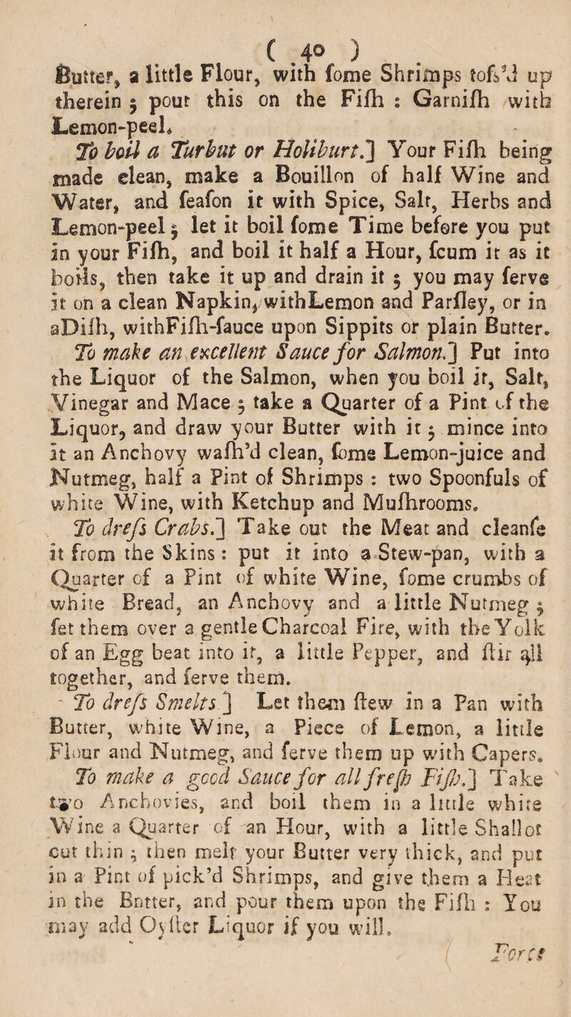 fiutter, a little Flour, with fome Shrimps tofski up therein 5 pout this on the Fifh : Garnifh with Lemon-peel. To boil a Turhut or Holiburt.] Your Fifh being made elean, make a Bouillon of half Wine and Water, and feafon it with Spice, Salr, Herbs and Lemon-peel ^ let it boil fome Time before you put in your Fifh, and boil it half a Hour, fcum it as it boils, then take it up and drain it 5 you may ferve it on a clean Napkin* withLemon and Parfley, or in aDiih, withFifh-fauce upon Sippits or plain Butter. To make an excellent Sauce for Salmon.] Put into the Liquor of the Salmon, when you boil it, Salt, Vinegar and Mace $ take a Quarter of a Pint of the Liquor, and draw your Butter with it $ mince into it an Anchovy wafh’d clean, fome Lemon-juice and Nutmeg, half a Pint of Shrimps : two Spoonfuls of white Wine, with Ketchup and Mufhrooms. To drefs Crabs.'] Take out the Meat and cleanfe it from the Skins: put it into a Stew-pan, with a Quarter of a Pint of white Wine, fome crumbs of white Bread, an Anchovy and alittle Nutmeg $ fet them over a gentle Charcoal Fire, with tbeYolk of an Egg beat into it, a little Pepper, 2nd ftir together, and ferve them. To drefs Smelts] Let them flew? in a Pan with Butter, white Wine, a Piece of Lemon, a little Flour and Nutmeg, and ferve them up with Capers. To make a good Sauce for allfrepj Fife.'] Take tyo Anchovies, and boil them in a little whirg Wine a Quarter of an Hour, with a little Shallot cut thin ^ then melr your Butter very thick, and put in a Pint of pick’d Shrimps, and give them a Heat in the Butter, and pour them upon the Fifh : You may add Os Her Liquor if you will.