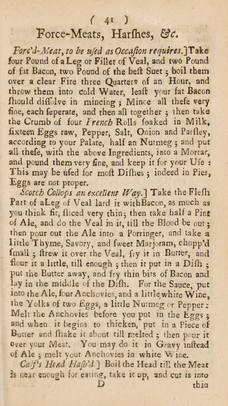 Force-Meats, Harfties, &c. Forc'd-Afeaty to be ufed as Occajion requires.']Taka four Pound of a Leg or Fillet of Veal, and two Pound of fat Bacon, two Pound of the belt Suet $ boil them over a clear Fire three Quarters of an Hour, and throw them into cold Water, leaffc your fat Bacon fhould diflulve in mincing ; Mince all thefe very fine, each feperate, and then all together 5 then take the Crumb of four t rench Rolls foaked in Milk, fixteen Eggs raw, Pepper, Salt, Onion and Parfley, according to your Palate, half an Nutmeg ; and put all thefe, with the above Ingredients, into a Mortar, and pound them very fine, and keep it for your Ufe ; This may be bfed for mod Diflies 5 indeed in Pies, Eggs are not proper. Scotch Collops an excellent Way.] Take the Flefh Part of aLeg of Veal lard it withBacon, as much as you think fir, fliced very thin^ then take half a Pint of Ale, and do the Veal in if, till the Blood be out 5 then pour out the Ale into a Porringer, and lake a little Thyme, Savory, and fweet Marjoram, chopp’d fmall * drew it over the Veal, fry it in Butter, and Hour it a little, till enough $ then it put in a Difh • put the Butter away, and fry thin bits of Bacon and lay in the middle of the Difh. For the Sauce, put into the Ale, four Anchovies, and a little white Wine, the Yolks of two Eggs, a little Nutmeg or Pepper: Melt the Anchovies before you put in the Eggs 5 and when it begins to thicken, put in a Piece of Butier and fhake it about till melted $ then pour it Over your Meat. You may do it in Gravy inftead of Ale ; melt your Anchovies in white Wine. Calf's Head HaJJ/d.] Boil the Head till the Meat is near enough for eating, take it up, and cut is into D thin