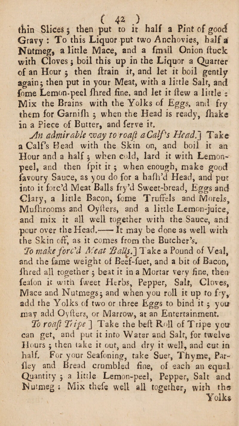 thin Slices 5 then put to it half a Pint of good Gravy : To this Liquor put two Anchovies, half 3 Nutmeg, a little Mace, and a fmail Onion ftuck with Cloves; boil this up in the Liquor a Quarter of an Hour 5 then ftrain it, and let it boil gently again 5 then put in your Meat, with a little Salt, and fome Lemon-peel fhred line, and let it dew a little : Mix the Brains with the Yolks of Eggs, and fry them for Garnifli 5 when the Head is ready, fhake in a Piece of Butter, and ferve it. Jin admirable way to ro aft a Calf's Head.] Take a Calf’s Bead with the Skin on, and boil it an Hour and a half $ when cold, lard it with Lemon- peel, and then fpit it 5 when enough, make good favoury Sauce, as you do for a hafh’d Head, and put into it forc’d Meat Balls fry’d Sweet-bread, Eggs and Clary, a little Bacon, feme Truffels and Morels, Mufhrooms and Cyders, and a little Lemon-juice, and mix it all well together with the Sauce, and pour over the Head.-—1 It may be done as well with the Skin off, as it comes from the Butcher’s. To make forc'd Meat 'Balls.] T ake a Pound of Veal, and the fame weight of Beef-fuet, and a hit of Bacon, fhred all together $ beat it in a Mortar very fine, then feafon it with fweet Herbs, Pepper, Salt, Cloves, Mace and Nutmegs $ and when you roll it up to fry, add the Yolks of two or three Eggs to bind it 5 you may add Oyffers, or Marrow, at an Entertainment. To roaft 2lipe ] Take the heft Roll of Tripe you can get, and put it into Water and Salt, for twelve Hours y then take it out, and dry it well, and cut in half. For your Seafoning, take Suer, Thyme, Par- fley and Bread crumbled fine, of each an equal Quantity 3 a little Lemon-peel, Pepper, Salt and Hutmeg; Mix thefe well all together, with ths Yolks