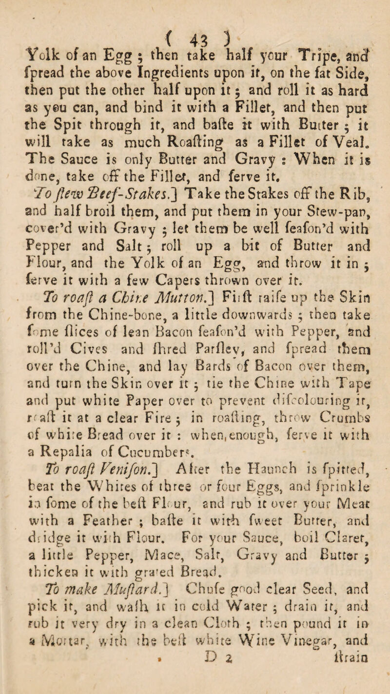 Yolk of an Egg ; then take half your Tripe, andf fpread the above Ingredients upon if, on the fat Side, then put the other half upon it; and roll it as hard as yeu can, and bind it with a Fillet, and then put the Spit through it, and bade it with Butter ; it will rake as much Reading as a Fillet of Veal. The Sauce is only Butter and Gravy : When it is done, take off the Fillet, and ferve it. To flew Beef-Stakes,] Take the Stakes off the Rib, and half broil them, and put them in your Srew-pan, cover’d with Gravy ; let them be well feafon’d with Pepper and Salt 5 roll up a bit of Butter and Flour, and the Yolk of an Egg, and throw it in $ ferve it with a few Capers thrown over ir. To roafl a Chit.e Mutton.] Fiift raife up the- Skin from the Chine-bone, a little downwards ; then take fome dices of lean Bacon feafon’d with Pepper, and roll’d Civcs and fhred Parllev, and fpread them over the Chine, and lay Bards of Bacon over them, and turn the Skin over it j tie the Chine with Tape and put white Paper over to prevent difcolouring ir, rtad it at a clear Fire 5 in roafting, throw Crumbs of white Bread over it : when.enough, ferve it with a Repalia of Cucumber'. To roafl Venifon.] Alter the Haunch is fpitted, beat the Whites ol three or four Eggs, and fprinkle in fome of the bed Flour, and rub it over your Meat with a Feather ; bade it with fweet Butter, and di idge it with Flour. For your Sauce, boil Claret, a little Pepper, Mace, Salt, Gravy and Butter y thicken it with gra'ed Bread. To make Muflard.] Chufe good clear Seed, and pick it, and walh it in cold Water ; drain ir, and rub it very dry in a clean Cloth ; then pound it in 4 Mot tar, with the bed white Wine Vin-egar, and . D 2 drain
