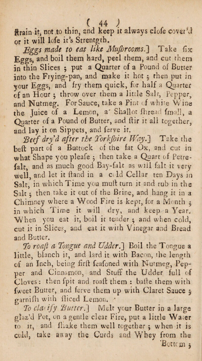 ftrain If* not to thin, snd keep it always clofe covet'd or it will lofe it s Strentgth. Eggs made to eat like MuJbrccmsT] Take fix Eggs, and boil them hard, peel them, and cut them in thin Slices 5 put a Quarter of a Pound of Butter into the Frying-pan, and make it hot 5 then put in your Eggs, and fry them quick, for half a Quarter of an Hour $ throw over them a little Salr. Pepper, and Nutmeg. For Sauce, take a Pint of white Wine the Juice of a Lemon, a' Shallot fhread fmall, a Quarter of a Pound of Butter, and ftir it all together, and lay it on Sippets, and ferve if. 'Beef dry d after the Torkfoire Way.] Take the beft part of a Buttock of the fat Ox, and cut in what Shape you pleafe $ then take a Quart of Petre- falt, and as much good Bay-falt as will fait it very well, and let it hand in a c< Id Cellar ten Days in Salt, in which Time you mu ft turn it snd rub in the Salt 3 then take it out of the Brine, and hang it in 3 Chimney where a Wood Fire is kept, for a Month » in which Time it will dry, and keep a Year. When you eat it, boil it tender ; and when cold, cut it in Slices, and eat it with Vinegar and Bread and Butter. To roafl a Tongue and Udder.'] Boil the Tongue a little, blanch it, and lard it with Bacon, the length of an Inch, being firft feafoned with Nutmeg, Pep¬ per and Cinnamon, and Stuff the Udder full of Cloves: then fpit and roaft them : bafte them with fweet Butter, and ferve them up with Claret Sauce 5 garnifh with fliced Lemon. •* To cla> ify Butter.] Melt your Butter in a large glaz-’d Pot, on a gentle clear Fire, put a little Water to lr, and fhake them well together ; when it is coleij take away the Curds and Whey from the ‘Bottom 5