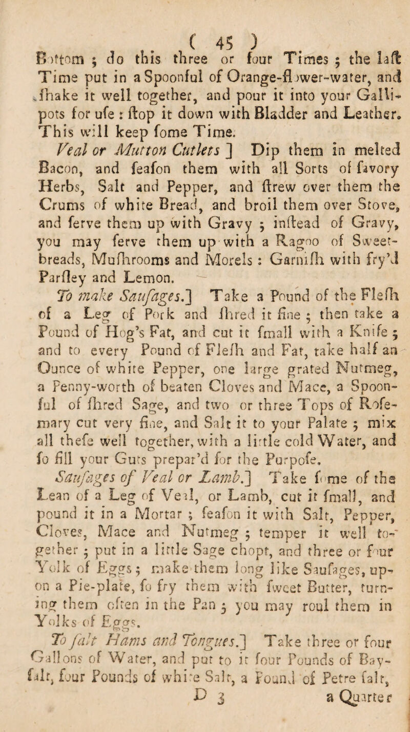 Bottom ; do this three or four Times ; the lad Time put in a Spoonful of Orange-fl )wer-water, and Jhake it well together, and pour it into your Galli¬ pots for ufe : flop it down with Bladder and Leather. This will keep fome Time. Veal or Mutton Cutlets ] Dip them in melted Bacon, and feafon them with all Sorts of favory Herbs, Salt and Pepper, and ffrew over them the Crums of white Bread, and broil them over Stove, and ferve them up with Gravy 5 inidead of Gravy, you may ferve them up with a Ragoo of Sweet¬ breads, Mufhrooms and Morels: Garmfh with fry’d Parfley and Lemon. To make Saufages.] Take a Pound of the Flefh of a Leg of Pork and fhred it fine ; then take a Pound of Hog’s Fat, and cut it fmall with a Knife 5 and to every Pound of Flefh and Fat, take half an Ounce of white Pepper, one large grated Nutmeg, a Penny-worth of beaten Cloves and Mace, a Spoon¬ ful of fhred Sage, and two or three Tops of Rofe- mary cut very fine, and Salt it to your Palate 5 mix all thefe well together, with a little cold Water, and fo fill your Guts prepar’d for the Purpofe. Saufages of Veal or Lamb.] Take f me of the Lean of a Leg of Veal, or Lamb, cut it fmall, and pound it in a Mortar ; feafon it with Salt, Pepper, Cloves, Mace and Nutmeg 5 temper it well to¬ gether ■ put in a little Sage chopf, and three or f >ur Yolk of Egors; make them long like Saufages, up¬ on a Pie-plate, fo fry them with fwcet Butter, turn¬ ing them often in the Pan 5 you may roul them in Yolks of Eggs. To fait Hams and Tongues.] Take three or four Gallons of Water, and put to it four Pounds of Bay- Lit, four Pounds of white Salt, a Found of Petre fair, D 3 a Quarter