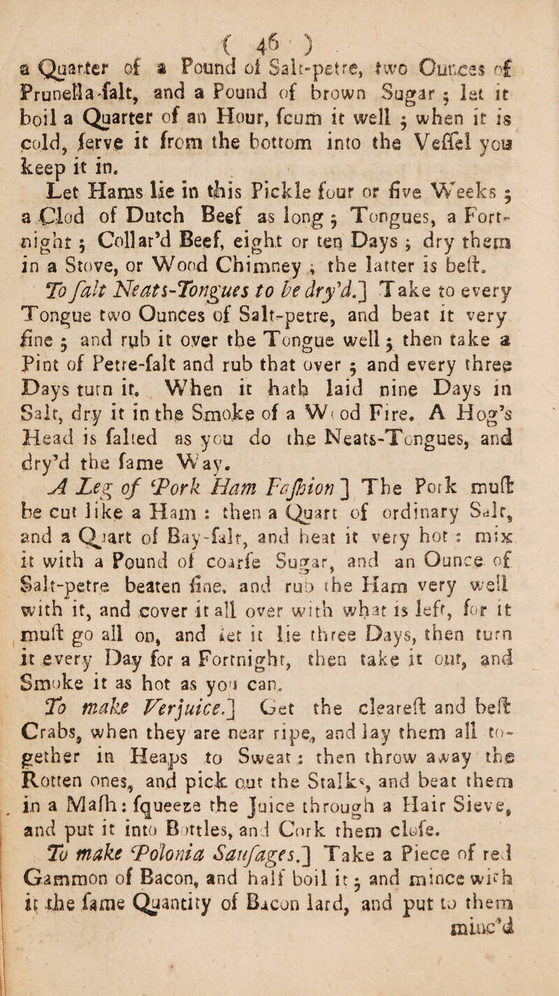 a Quarter of a Pound ot Sale-pet re, two Ounces of Prunella fait, and a Pound of brown Sugar ; let it boil a Quarter of an Hour, fcuiii it well $ when it is cold, ferve it from the bottom into the Vefifel yea keep it in. Let Hams lie in this Pickle four or five Weeks 5 a Clod of Dutch Beef as long 5 Tongues, a Fort¬ night 5 Collar’d Beef, eight or ten Days ; dry them in a Stove, or Wood Chimney ; the latter is bed. To fait Neats-Tongues to be dry'd.] T ake to every Tongue two Ounces of Salt-petre, and beat it very fine 3 and rub it over the Tongue well 5 then take a Pint of Petre-falt and rub that over 5 and every three Days turn it. When it hath laid nine Days in Salt, dry it in the Smoke of a W<od Fire. A Hog’s Head is failed as you do the Neats-Tongues, and dry’d the fame Way. A Leg of ‘Pork Ham Fajhion ] The Pork mud be cut like a Ham : then a Quart of ordinary Salt, and a Qpart of Bay-fair, and heat it very hot : mix it with a Pound of coarfe Sugar, and an Ounce of Salt-petre beaten fine, and ruo the Haro very well with it, and cover it all over with what is left, for it muft go all on, and i.et it lie three Days, then turn it every Day for a Fortnight, then take it our, and Smoke it as hot as you can. To make Verjuice.'] Get the cleared and bed Crabs, when they are near ripe, and lay them all to¬ gether in Heaps to Sweat : then throw away the Rotten ones, and pick out the Stalk% and beat them in a Mafh: fqueez-e the Juice through a Hair Sieve, and put it into Bottles, and Cork them clofe. To make Folonia Saif ages.] Take a Piece of red Gammon of Bacon, and half boil it • and mince with it xhe fame Quantity of Bacon lard, and put to them minc’d