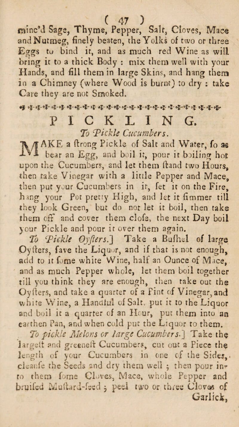 ramcM Sags, Thyme, Pepper, Saif, Cloves, Macs and Nutmeg, finely beaten, the Yolks of two or three tu bind it, and as much red Wine as will bring it to a thick Body : mix them well with your Hands, and fill them in large Skins, and hang them in a Chimney (where Wood is burnt) to dry : take Care they are not Smoked. *$■ +$- *j- *z- *x ** *; *?- PICKLING. To Tickle Cucumbers. MAKE a ilrong Pickle of Salt and Water, fo as bear an Egg, and boil it, pour it boiling hot upon the Cucumbers, and let them Hand two Hours, then take Vinegar with a little Pepper and Mace, then put your Cucumbers in ir, fet it on the Fire, hong your Pot pretty High, and let it fimmer till they look Green, but do not let it boil, then take them olr and cover them clofs, the next Day boil your Pickle and pour it over them again. To Tickle Oyfters.'] Take a Bufhel of large Oyfters, fave the Liquor, and if that is not enough, add to it fome white Wine, half an Ounce of Mace, and as much Pepper whole, let them boil together till you think they are enough, then rake out the Oytiers, and take a quarter of a pint of Vinegar, and white Wine, a Handful of Salt, put it to the Liquor and boil it a quarter of an Hour, put them into an earthen Pan, and when cold put the Liquor to them. To pickle Melons or large Cucumbers.] Take the largelt and greeneft Cucumbers, cut out a Piece the length of your Cucumbers in one of the Sides,. cli ;anfe the Seeds and dry them well } then pour in¬ to them fome Cloves, Mace, whole Pepper and bruifed Multari-fsed j peel two or three Cloves of Garlick,