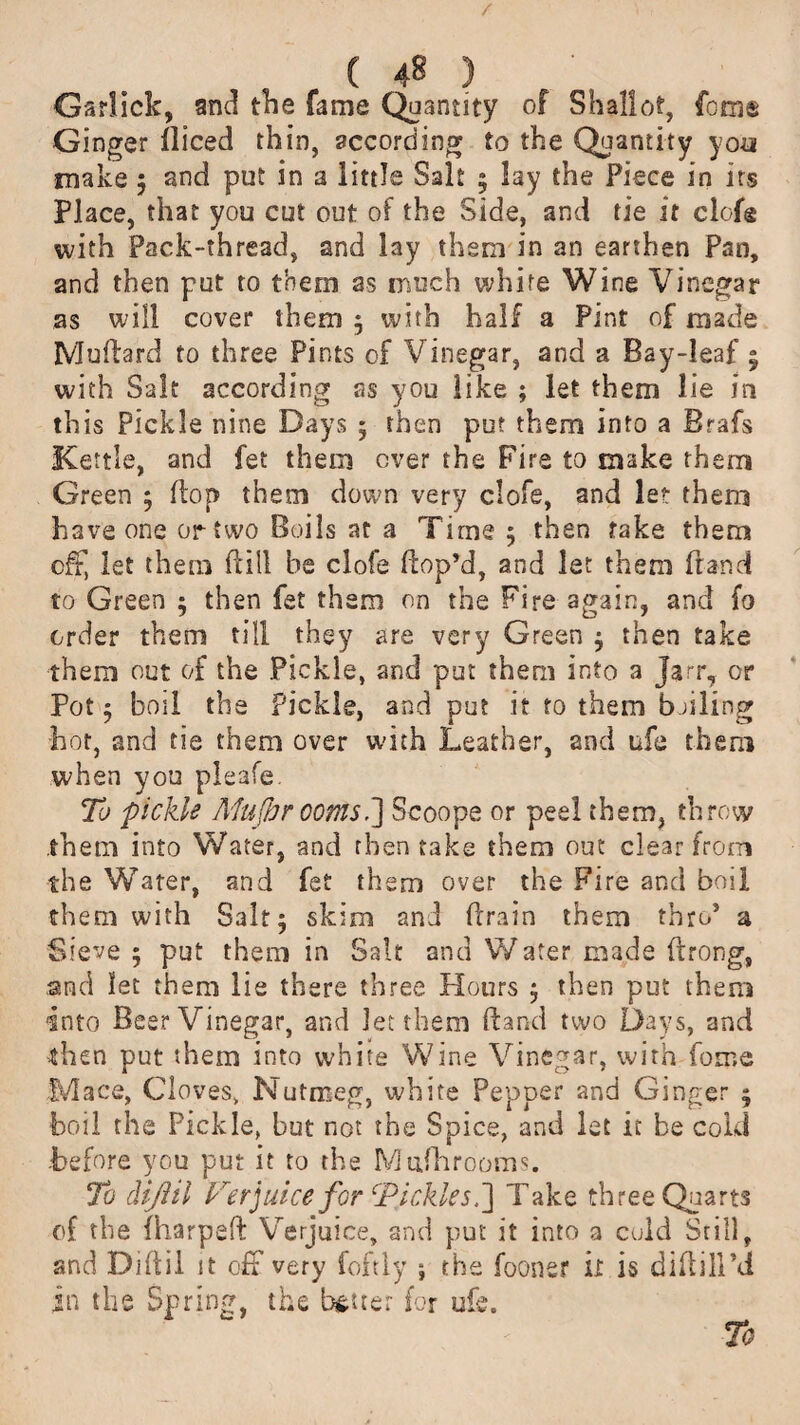 ( 4« ) Gsrlick, and the fame Quantity of Shallot, feme Ginger iliced thin, according to the Quantity yoa make ; and put in a little Salt 5 lay the Piece in its Place, that you cut out of the Side, and tie it dole with Pack-thread, and lay them in an earthen Pan, and then put to them as much white Wine Vinegar as will cover them ; with half a Pint of made Mufdard to three Pints of Vinegar, and a Bay-leaf • with Salt according as you like ; let them lie in this Pickle nine Days 5 then put them into a Brafs Kettle, and fet them over the Fire to make them Green ; flop them down very clofe, and let them have one or two Boils at a Time 5 then take them off, let them (till be clofe Hop’d, and let them franc! to Green ; then fet them on the Fire again, and fo order them till they are very Green ; then take them out of the Pickle, and put them into a jarr, or Pot 5 boil the Pickle, and put it to them boiling hot, and tie them over with Leather, and ufe them when you pleafe. To pickle Mufhr ooms,Scoope or peel them, throw them into Water, and then take them out clear from the Water, and fet them over the Fire and boil them with Salt; skim and {drain them thro’ a Sieve ; put them in Salt and Water made (drong, and let them lie there three Hours ; then put them into Beer Vinegar, and let them Hand two Days, and then put them into white Wine Vinegar, with iorr.e Mace, Cloves, Nutmeg, white Pepper and Ginger ; boil the Pickle, but not the Spice, and let it be cold .before you put it to the Mufhrooms. To dijlil Verjuice for Tickles Take three Quarts of the fharpeft Verjuice, and put it into a culd Still, and Diftil it off very foftly ; the fooner it is diftill’d in the Spring, the better for ufe.