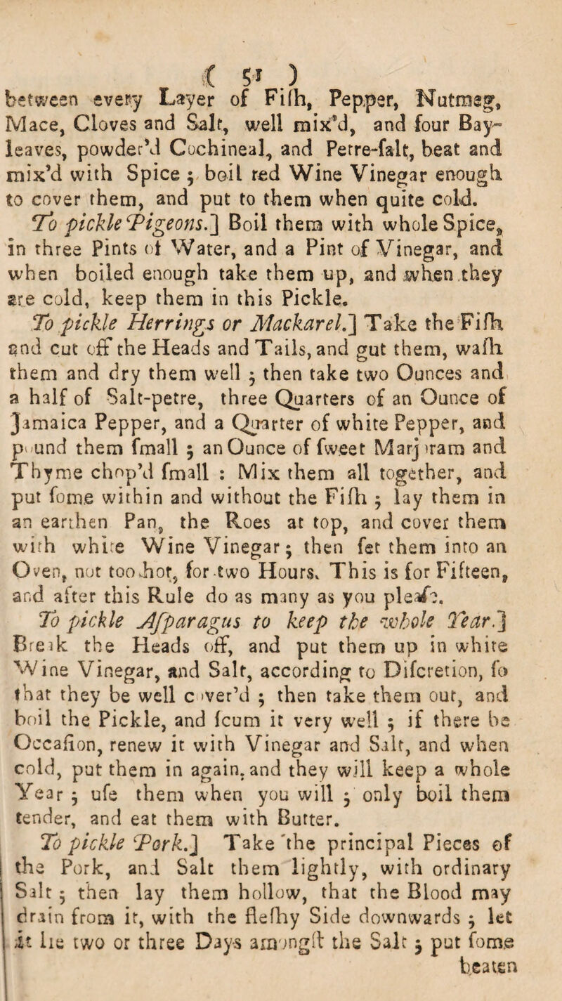 ( 5-y . ) between every Layer of Fi(h, Pep,per, Nutmeg, Mace, Cloves and Salt, well mix’d, and four Bay- leaves, powder'd Cochineal, and Petre-falt, beat and mix’d with Spice ; boil red Wine Vinegar enough to cover them, and put to them when quite cold. To pickle cPigeons.~\ Boil them with whole Spice, in three Pints ot Water, and a Pint of Vinegar, and when boiled enough take them up, and when they are cold, keep them in this Pickle. To pickle Herrings or Mackarel.~\ Take the Fifh, and cut off the Heads and Tails, and gut them, wadi them and dry them well ; then take two Ounces and a half of Salt-petre, three Quarters of an Ounce of Jamaica Pepper, and a Quarter of white Pepper, and p<>und them fmall 5 an Ounce of fweet Marjuam and Thyme chop’d fmall : Mix them all together, and put fome within and without the Fifh ; lay them in an earthen Pan, the Roes at top, and cover them with white Wine Vinegar; then fet them into an Oven, nut too hot, for two Hours. This is for Fifteen, and after this Rule do as many as you pleafc. To pickle Jlfparagus to keep the whole Tear] Break the Heads off, and put them up in white Wine Vinegar, and Salt, according to Difcretion, fo that they be well c >ver’d ; then take them our, and boil the Pickle, and fcum it very well ; if there be Occafion, renew it with Vinegar and Salt, and when cold, put them in again, and they will keep a whole Year ; ufe them when you will ; only boil them tender, and eat them with Butter. To pickle Tork.] Take'the principal Pieces of the Pork, and Salt them lightly, with ordinary Salt ; then lay them hollow, that the Blood may drain from it, with the flefhy Side downwards ; let it lie two or three Days among!! the Salt $ put fome beaten