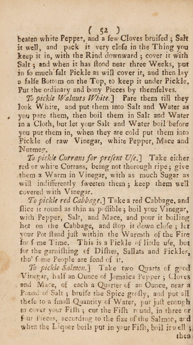 beaten white Pepper, and a few Cloves bruifed ; Safe it well, and pack it very clofe in the Thing you keep it in, with the Rind downward 5 cover it vvith Salt 5 and when it has flood near three Weeks, put in fo much'falt Pickle as will cover if, and then lay a falfe Bottom on the Top, to keep it under Pickle, Put the ordinary and bony Pieces by themfelves. To pickle Walnuts White.] Pare them till they look White, and put them into Salt and Water as you pare them, then boil them in Salt and Water in a Cloth, but let your Salt and Water boil before you put them in, when they are cold put them into Pickle of raw Vinegar, white Pepper, Mace and Nut me ?■. To pickle Cutrans for prefent Ufe,] Take either red or whi/e Currans, being not thorough ripe 5 give them a Warm in Vinegar, with as much Sugar as will indifferently fweeten them 5 keep them well covered with Vinegar. To pickle red Cabbaged] Take a red Cabbage, and flics it round as thin as pn{fible$ boil you; Vinegar, with Pepper, Salt, and Mace, and pour it boiling hot on the Cabbage, and flop it down clofe 5 let your Pot (land juft within the Warmth of the Fire for f me Time. This is a Fickle of little ufe, but lor the garnifhing of Diflies, Sailats and Pickles, sho’ fome People are fond of it. To pickle Salmon,] Take two Quarts of good Vinegar, half an Ounce of Jamaica Pepper • Cloves and Mace, of each a Quarter of an Ounce, near a Pound of Salt 5 hruife the Spice groily, and put all tbefe to a fmall Quantity of Water, pur juft enough to cover your Fifh ^ cur the Fifh round, in three or f ur Pieces, according to the fize of the Salmon, ard when the Liquor boils pqt in your Fifh, boil it well ; then
