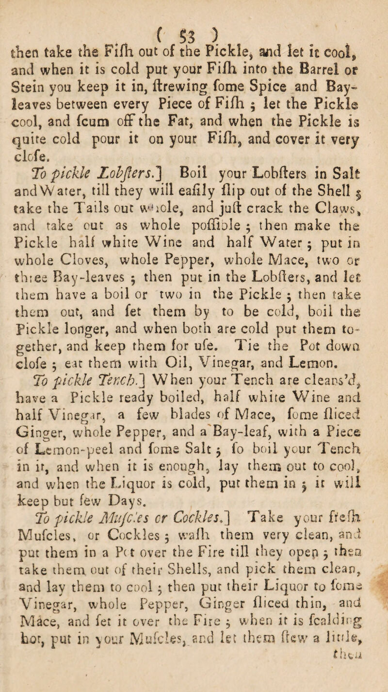 then take the Fifh out of the Pickle, and let it cool, and when it is cold put your Fifh into the Barrel or Stein you keep it in, firewing Tome Spice and Bay- leaves between every Piece of Fifh ; let the Pickle cool, and fcum off the Fat, and when the Pickle is quite cold pour it on your Fifh, and cover it very clofe. To pickle Lobjlers.] Boil your Lobflers in Salt andWater, till they will eafily flip out of the Shell § take the Tails out w4icle, and juft crack the Claws, and take out as whole pofiiole 3 then make the Pickle half white Wine and half Water 5 put in whole Cloves, whole Pepper, whole Mace, two or three Ray-leaves 3 then put in the Lobfiers, and let them have a boil or two in the Pickle 3 then take them out, and fet them by to be cold, boil the Pickle longer, and when both are cold put them to- gether, and keep them for ufe. Tie the Pot down clofe 3 eat them with Oil, Vinegar, and Lemon. To pickle Ter,cb.~\ When your Tench are cleans’d, have a Pickle ready boiled, half white Wine and half Vinegar, a few blades of Mace, feme fliceci Ginger, whole Pepper, and a Bay-leaf, with a Piece of Lemon-peel and fome Salt 3 fo boil your Tench in ir, and when it is enough, lay them out to coo), and when the Liquor is cold, put them in 3 it will keep but few Days. To pickle Mujcles cr Cockles.] Take your ftefh Mufcles, or Cockles 3 wafh them very clean, and put them in a Pet over the Fire till they opep 3 then take them out of their Shells, and pick them clean, and lay them to cool 3 then put their Liquor to feme Vinegar, whole Pepper, Ginger fliced thin, and Mace, and fet it over the Fire 3 when it is fcalding hot, put in your Mufcles, and let them ftew a little.