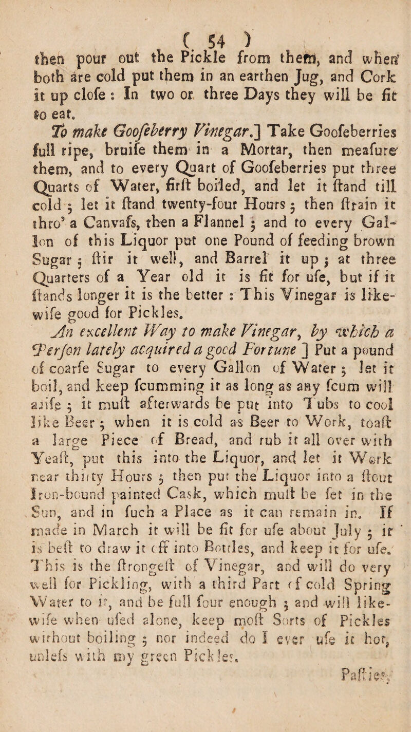 then pour out the Pickle from them, and when’ both are cold put them in an earthen Jug, and Cork it up clofe : In two or three Days they will be fit So eat. To make Goofeberry Vinegar h\ Take Goofeberries full ripe, bruife them in a Mortar, then meafure' them, and to every Quart of Goofeberries pur three Quarts of Water, firft boiled, and let it (land till cold y let it (land twenty-four Hours $ then firain it thro5 a Canvafs, then a Flannel 5 and to every Gal- Ion of this Liquor put one Pound of feeding brown Sugar 5 dir it well, and Barrel it up j at three Quarters of a Year old it is fit for ufe, but if it (lands longer it is the better : This Vinegar is like- wife good for Pickles. An excellent Way to make Vine gar y by which a Ferjon lately acquired a good Fortune ] Put a pound of coarfe Sugar to every Gallon of Water 5 let it boil, and keep fcumming ir as long as any fcum will afife j it mull afterwards be put into T ubs to cool like Beer $ when it is cold as Beer to Work, toad a large Piece of Bread, and rub it all over with Yeaft, put this into the Liquor, and let it Work rear thirty Hours 5 then put the Liquor into a flout Iron-bound painted Cask, which mult be fet in the Sun, and in fuch a Place as it can remain in. If made in March it will be fit for ufe about July • ir is bed to draw it cff into Bottles, and keep it for ufe. This is the Pronged of Vinegar, and will do very well for Pickling, with a third Part rfcold Spring Water to ir, and be full four enough 5 2nd will like- wife when ufed alone, keep mod Sorts of Pickles without boiling 5 nor indeed do I ever ufe it hot, unlefs with my green Pickles. Pa die'