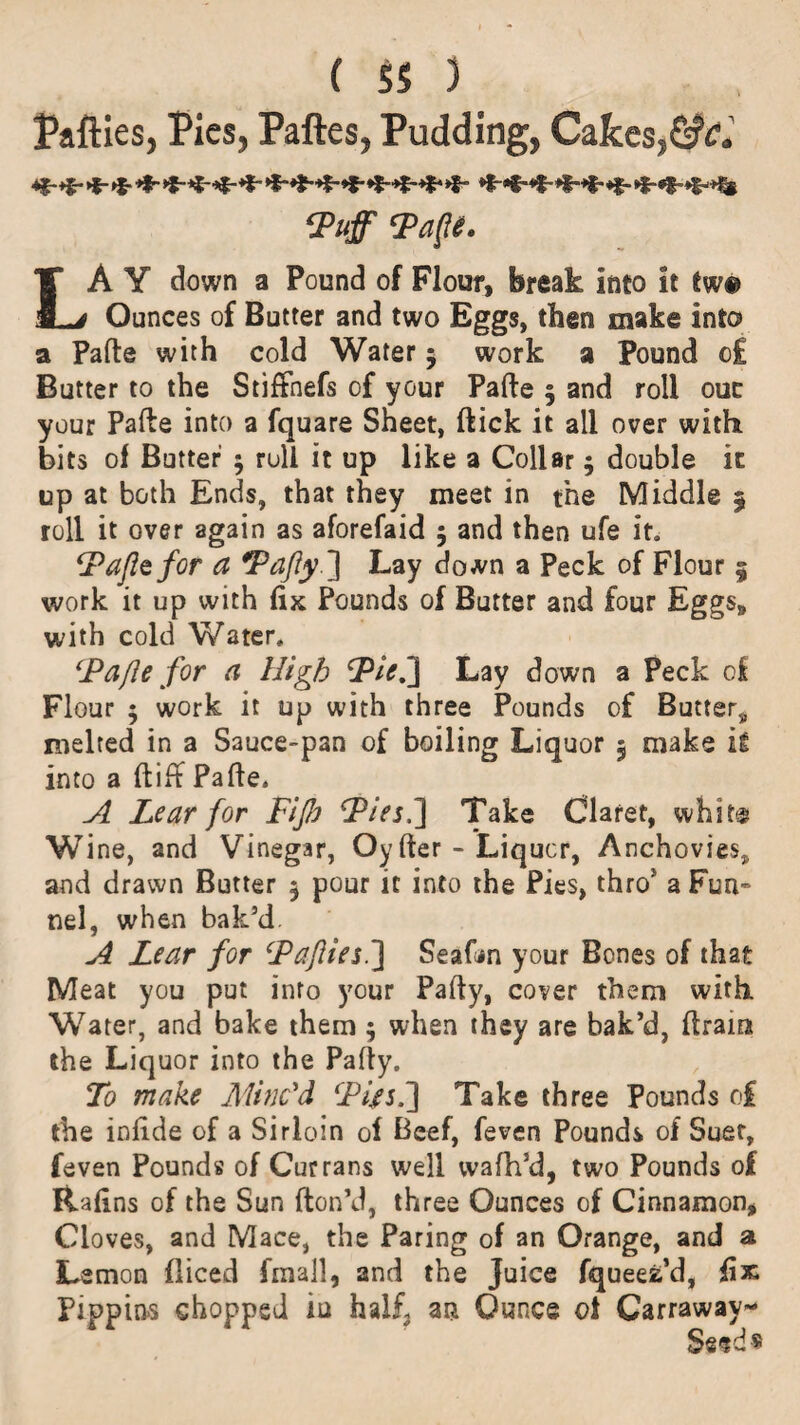 Paftles, Pies, Paftes, Pudding, Cakes,Gfc. Puff Pafte. LA Y down a Pound of Flour, break into it two Ounces of Butter and two Eggs, then make into a Pafte with cold Water 5 work a Pound c£ Butter to the Stiffnefs of your Pafte 5 and roll our your Pafte into a fquare Sheet, ftick it all over with bits of Butter $ roll it up like a Collar; double it up at both Ends, that they meet in the Middle § roll it over again as aforefaid 5 and then ufe it. (Pafte for a Pafty} Lay down a Peck of Flour § work it up with fix Pounds of Butter and four Eggs, with cold Water. Pafte for a High Pie.'} Lay down a Peck of Flour ; work it up with three Pounds of Butter, melted in a Sauce-pan of boiling Liquor 5 make ig into a ftiff Pafte. A Lear for Fijb Pies.} Take Claret, whit® Wine, and Vinegar, Oy fter - Liquor, Anchovies, and drawn Butter $ pour it into the Pies, thros a Fun¬ nel, when bak’d A Lear for Pafties.} Seafon your Bones of that Meat you put into your Pafty, cover them with Water, and bake them ; when they are bak’d, ftram the Liquor into the Pafty. To make Minc'd Pijes.} Take three Pounds of the infide of a Sirloin of Beef, feven Pounds of Suer, feven Pounds of Currans well wafh’d, two Pounds of Rafins of the Sun fton’d, three Ounces of Cinnamon, Cloves, and Mace, the Paring of an Orange, and a Lemon diced fmall, and the Juice fqueefc’d, fix Pippins chopped in half3 an Ounce of Carraway- Seeds
