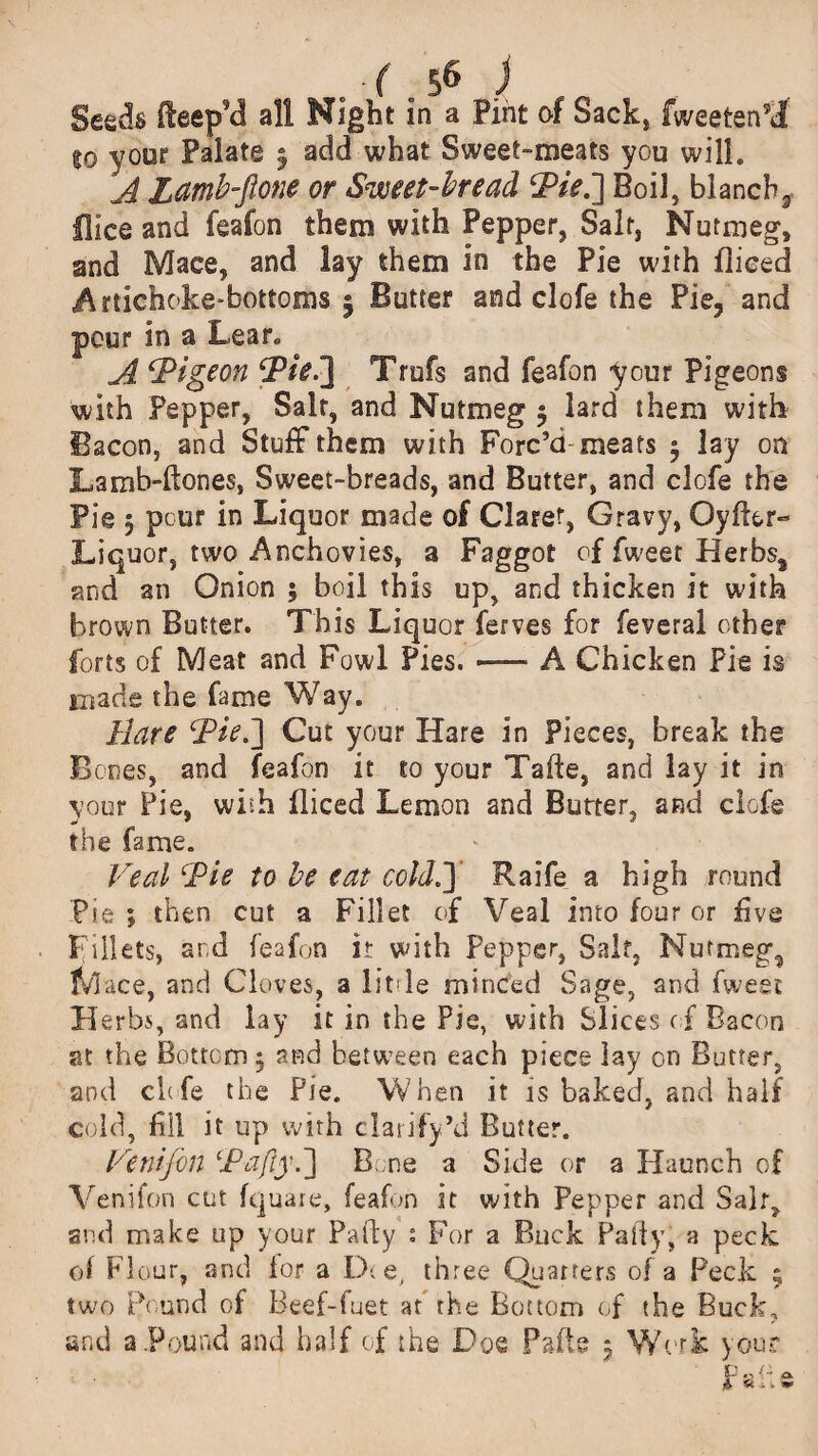 Seeds rteep’d all Night in a Pint of Sack* fweeten?d %o your Palate 5 add what Sweet-meats you will. A Lamh-fione or Sweet-bread ‘Pie.’] Boil, blanch9 Hke and feafon them with Pepper, Salt, Nutmeg, and Mace, and lay them in the Pie with flieed Artichoke-bottoms | Butter and clofe the Pie, and pour in a Lear. A ‘Pigeon Pie.°\ Trufs and feafon your Pigeons with Pepper, Salt, and Nutmeg 5 lard them with Bacon, and Stuff them with Forc’d-meats y lay on Lamb-Hones, Sweet-breads, and Butter, and clofe the Pie 5 pcur in Liquor made of Claret, Gravy, OyfLr» Liquor, two Anchovies, a Faggot of fweet Herbs, and an Onion 5 boil this up, and thicken it with brown Butter. This Liquor ferves for feveral other forts of Meat and Fowl Pies. — A Chicken Pie is made the fame Way. Hare Piei] Cut your Hare in Pieces, break the Bones, and feafon it to your Tafte, and lay it in your Pie, with flieed Lemon and Butter, and clofe the fame. Veal Pie to he eat cold A Raife a high round Pie ; then cut a Fillet of Veal into four or five Fillets, ar.d feafon it with Pepper, Saif, Nutmeg, Mace, and Cloves, a little minced Sage, and fweet Herbs, and lay it in the Pie, with Slices of Bacon at the Bottom $ and between each piece lay on Butter, and clofe the Pie. When it is baked, and half cold, fill it up with clarify’d Butter. Venifin Pajly.~\ Bone a Side or a Haunch of Venifon cut fquare, feafon it with Pepper and Salt, and make up your Party s For a Buck Party, a peck of Flour, and lor a D( e, three Quarters of a Peck 9 two Pound of Beef-fuet at the Bottom of the Buck, and a Pound and half of the Doe Parte 5 Work your P o K-* o. £ U * m