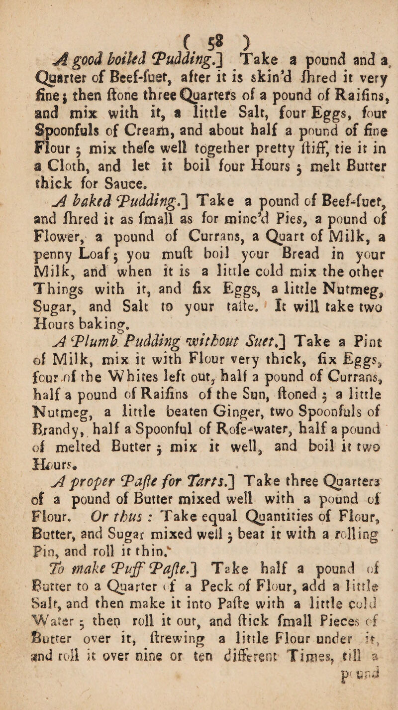 A good boiled ‘Pudding.'] Take a pound and a. Quarter of Beef-fuet, after it is skin cl fhred it very line 5 then ftone three Quarters of a pound of Raifins, and mix with it, a little Salt, four Eggs, four Spoonfuls of Cream, and about half a pound of fine Flour 5 mix thefe well together pretty fliff, tie it in a Cloth, and let it boil four Hours 5 melt Butter thick for Sauce. A baked Pudding.] Take a pound of Beef-duet, and fhred it as fmall as for minc’d Pies, a pound of Flower, a pound of Currans, a Quart of Milk, a penny Loaf 5 you muft boil your Bread in your Milk, and when it is a little cold mix the other Things with it, and fix Eggs, a little Nutmeg, Sugar, and Salt to your taile. It will take two Hours baking. A Plumb Pudding without Suet,] Take a Pint of Milk, mix it with Flour very thick, fix Eggs, four of the Whites left out, half 3 pound of Currans, half a pound of Raifins of the Sun, ftoned 5 a little Nutmeg, a little beaten Ginger, two Spoonfuls of Brandy, half a Spoonful of Rofe-water, half a pound of melted Butter $ mix it well, and boil it two Knurs. A proper Pafle for Tarts.] Take three Quarters of a pound of Butter mixed well with a pound of Flour. Or thus : Take equal Quantities of Flour, Butter, and Sugar mixed well 5 beat it with a rolling Pin, and roll ir thin.w To make Puff Pafle.] Take half a pound of Butter to a Quarter cf a Peck of Flour, add a little Salr, and then make it into Pafle with a little cold Water 3 then roll it our, and flick fmall Pieces of Butter over it, firewing a little Flour under it, and roll it over nine or ten different Times, till a pr u nd
