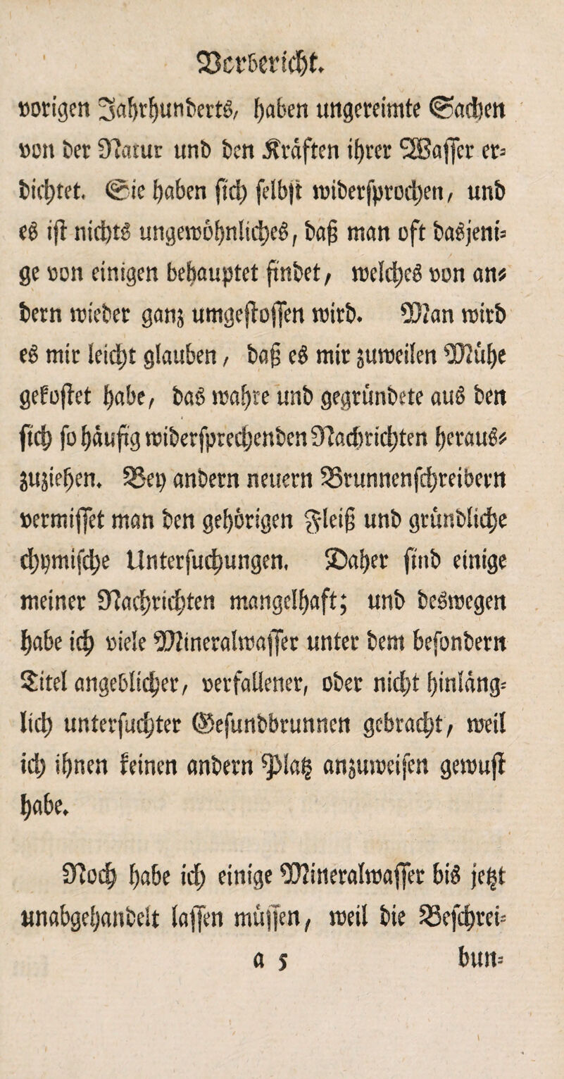 93cr&ertcf)k »origen 3ahrf)unbertS, haben ungereimte Radien »on Der 9?atur unb ben Kräften if>rer SSBaffer er^ bittet, ®ie haben fid) felbjt wiberfprodjen, unb eb ijt nid)tS ungewöhnliches, bah «tan oft baSjenb ge »on einigen behauptet finöet, welches »on an« bern wiebet ganj umgeftoflen wirb. 2D?an wirb eS mir leicht glauben, bah eS mir juweilen *B2ühe gefoftet habe, baS wahre unb gegtünbete auS ben * fleh fo häufig wiberfpredjenben £ftadmd)ten heraus# jujiehen. SSep anbern neuern S3runnenfd)reibertt »ermiffet man ben gehörigen $lei§ unb grünbliche öhpmifche Unterfuchungen, SDahet finb einige meiner Sfachridjten mangelhaft; unb beSwegen habe ich fiele 992ineralwajfer unter bem befonbern $itel angeblicher, »erfallener, ober nicht fjinldng- lieh unterfuchter ©efunbbrunnen gebracht, weil id) ihnen feinen anbern ^la£ anjuweifen gewujf habe. 9foch habe id) einige ^lineralwajfet bis je|t unabgehanbelt taffen müjfen, weit bie SSefchret-- a s bun=
