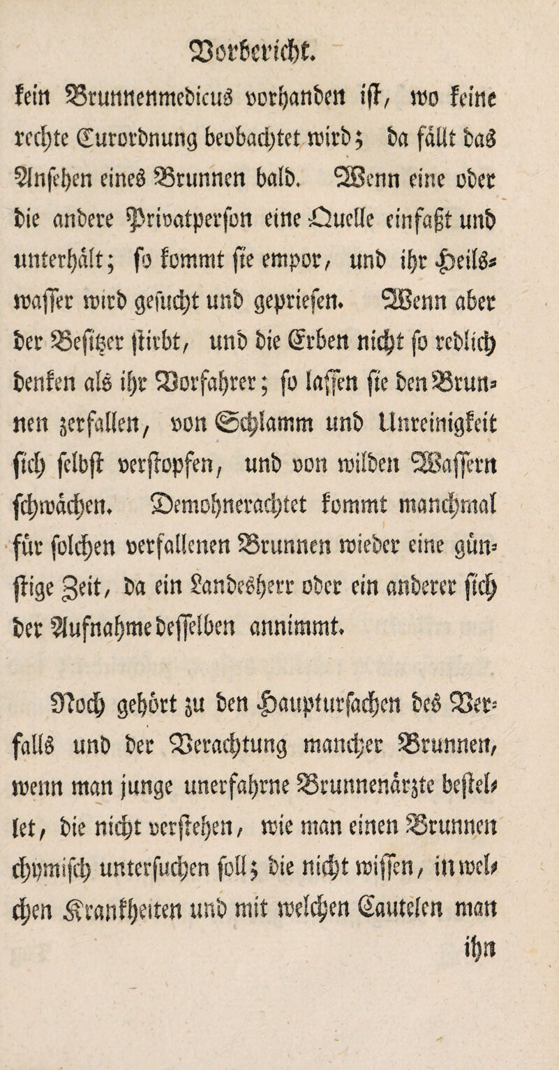 fein 33runnenmebicud norhanbett iff, wo feine rechte (Eurorbnung beobachtet wirb; ba fallt ba$ 5Jnfeben eineö Brunnen balb. 2Senn eine ober bie anbere $>rwatperfon eine öuclle einfajjt unb unterhält; fo fomrnt jte empor, unb ihr £>eilg* mafjer wirb gefugt unb gepriefcn. SJBenn aber ber Vefiper ftirbt, unb bie Gfrben nidjt fo teblirt) benfen als ihr SSorfaf»rcr; fo la{|en jte ben Srun» nett jerfallett, »on ©cblamm unb Unreinigfeit A , ^ fiel) felbjf »erftopfen, unb oon wilbett SSBaffertt fchmächen. Semohnerad;tet fommt manchmal für folcfjen rerfatlenen SSrunnen wiebcr eine güw füge geit, ba ein Sanbedherr ober ein anberer ftdj> ber Aufnahme beffelben annimmt. 0fodh gehört ju ben |>aupfurfaehen bc§ Vet= 4 falls unb ber Verachtung mancher Vrunnen, trenn man junge unerfahrne Vrunnenäräte befiel# let, bie nicht oetfcehen, wie man einen SSrunnen chpmifch unterfudhen follj bie nicht wijjen, in web cf;en Ävanfhrden unb mit welchen (Sautelen matt iftn