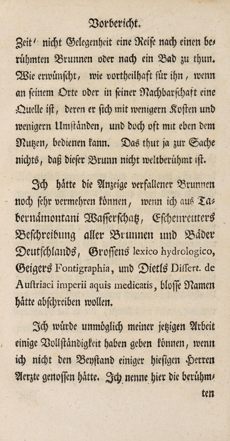 23öffcertcf)t, geit' nicht Gelegenheit eine CReife nach einen be* rühmten 33runnen ober nach ein &ab ju tt>urt* SSie ermünfdht/ wie oortbeilhaft für ihn, trenn an feinem Orte ober in feiner fT?achbarfd)aft eine Ouelle iff, beren et ftch mit wenigem Sofien unb wenigem Umjfdnben, unb buch oft mit eben bcm Sinken, bebienen fann. ©a$ thut ja jur ©acht nichts / bafj biefet S3runn nicht weltberühmt ifi. Sch hätte bie 5Injeige »erfallener Brunnen noch fef)t »ermehren fönnen, wenn id) auß Zeit her mimon tarn SOBafferfchag, ©fehenreutet# S3efcbretbung öder Brunnen ttnb 83abet5 ©CUtfdflflnW, ©roffenS lexico hydroiogico, ©CigCf^ Fontigraphia, unb ®ibtl$ Differt. de Auftriaci imperii aquis medicatis, blojfe Slawen hatte ßbfdjteiben wollen, Sch mürbe unmöglich meiner feigen Arbeit einige SMfidnbigfeit haben geben fönnen, wenn ich nicht ben SSepfianb einiger ^ieftgen Herren Werjte genoffen hatte. 3$. nenne hier bie berühmt ten