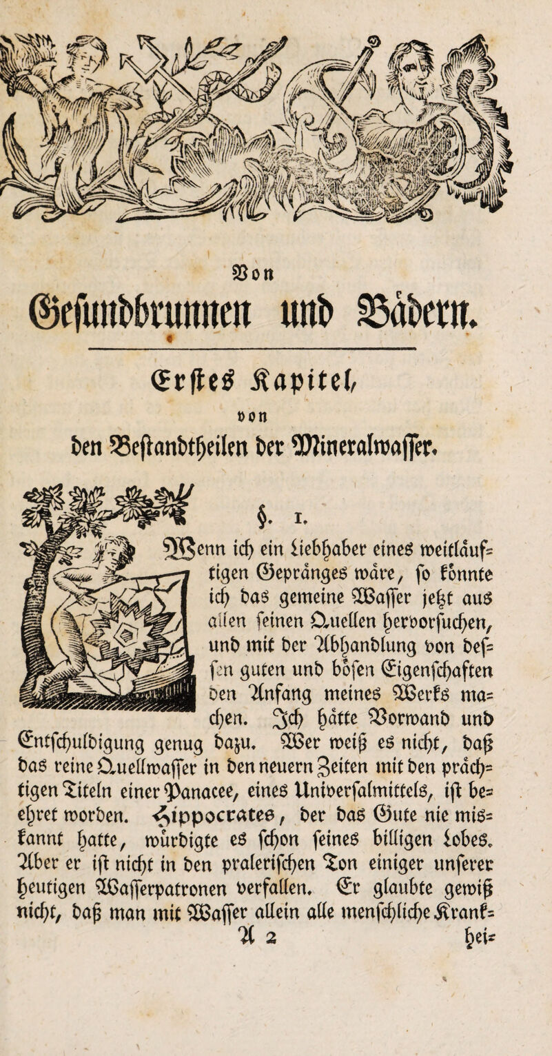 Sott ©efuntövuitnett utti> Äwt. iUpitef, »Otl ben 25eftanbtfjeilen bec $?ineralroaj]er. / 'I §. I, enn id) ein liebfjaber eines weitldufc tigen ©epranges wäre, fo tonnte \d) bas gemeine SBajfer je|t aus allen feinen Dmellen ^erborfucfjen, unb mit ber ?(bl)anbtung Pon bef= fen guten unb bofen Sigenfc^aften Den Anfang meinet 38erfs ma= djen. %d) §dttc $3ornxmb unb ©ntfcfyulbigung genug baju. Söer rneip es niefyt, baj* bas reine Cluellmafjet in ben neuern gelten mitben präch¬ tigen Titeln einer 5>anacee, eines UniDerfalmittels, ijt be= eieret morben. <£ippocratee, ber bas ©ute nie mis= tannt hatte, mürbigte es fd?on feines billigen iobeS, Tiber er ift nicht in ben pralerifcfyen %on einiger unferec heutigen £ßajferpatronen verfallen, ©r glaubte gemifi nicht, ba£ man mit SÜSafjer allein alle menfcf;liche Äranf=