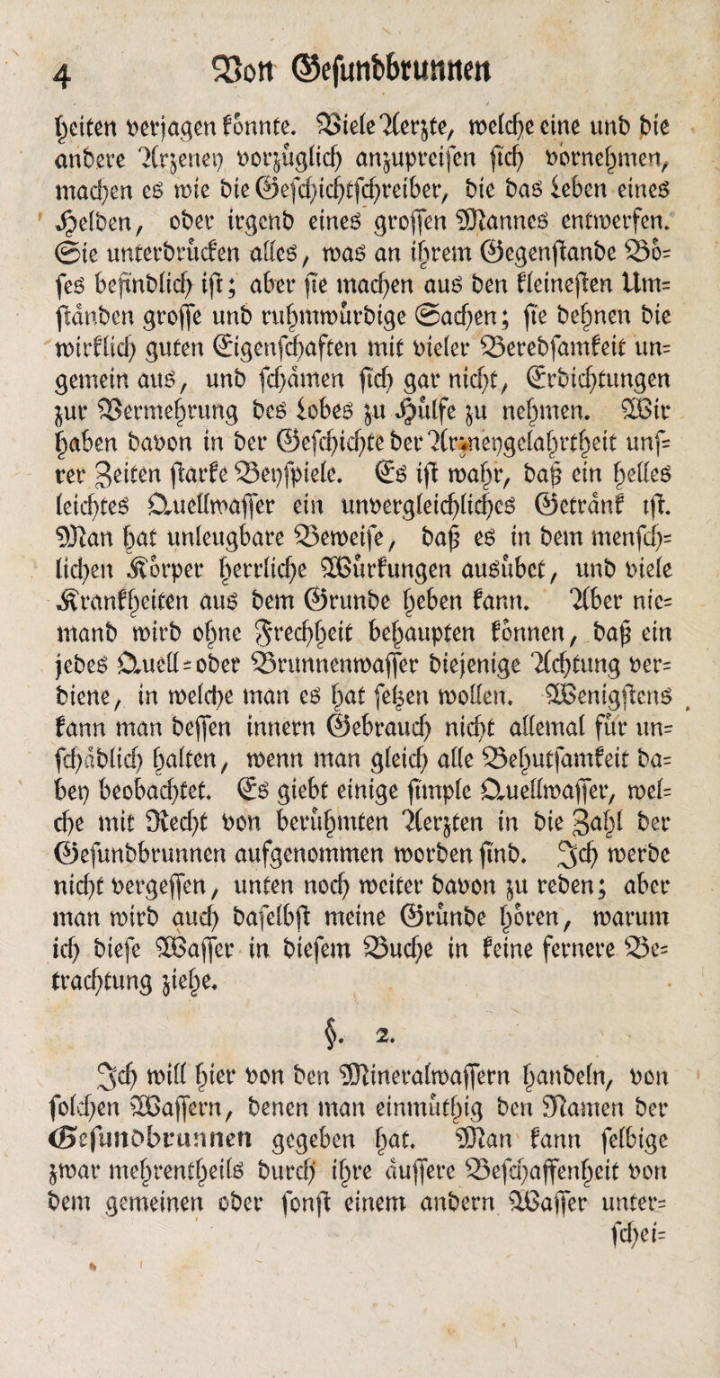 feiten verjagen fonnte. ?J3tele Tferjte, meld)e eine unb bte anbere T(r$enet) porjuglicl) anjupreifen ftd) Pornehmen, machen es mie bte ©efchichtfchreiber, bte bas leben eines gelben, ober irgenb eines großen Cannes entwerfen. @ie unterbunden alles, was an ihrem ©egenftanbe fes befmblid) tft; aber fie machen aus ben Hetneflen Um= fnlnben groffe unb rufjmnmrbige Sachen; fte be^nen bte wirtlich guten ©genfchaften mit vieler 33erebfamfeit um gemein aus, unb fdjämen ftc^> gar nicf>C, (Errichtungen jur Vermehrung bcs lobes ju $ulfe ju nehmen. 3Bir |aben baoon in ber ©efc^icf;teber?(nnei)gela^rt§eit unf- rer geiten ftarte 23et)fpiele. ©s ift wahr, bap ein gelles leichtes Ctuettwaffer ein unpergleid)lid)es ©etrdnf tft ©tan hat unleugbare Veweife, ba| es in bem rnenfcf^ lieben Körper herrltd)e SOßurfungen ausubet, unb Piele Äranfheiten aus bem ©runbe beben fann. Tiber ntc= manb wirb ohne $red)beit behaupten fbnnen, bap ein jebes Cluell - ober SSrunnenwaffer biejenige Tlchtung Per= biene, in welche man es hat fe^en modern SlBenigfkns ( fann man bejfen innern ©ebraud) nicht allemal für um fcbdblid) halten, menn man gleich alle Vehutfamfeit ba= bep beobachtet ©S giebt einige ftmple j&uellmafier, wel= d)e mit 3ved)t Pon berühmten Tlerjten in bie gab! ber ©efunbbrunnen aufgenommen morben ftnb. 3d) merbe nicht Pergejfen, unten noch weiter baoon $u reben; aber man mirb aud) bafelbft meine ©runbe b&t*en, warum ich btefe SBajfer in biefem S3ud)e in feine fernere 23e= trachtung jie|e. §. 2. 3'ch will hier oon ben ©tinerafwaffern banbeln, Pon fo(d)en SBaflern, benen man einmuthtg ben tarnen ber (SefunObrtuinen gegeben bat ©tan fann felbige jmar mebrentbeils burd) ihre duffere 33efd)affenheit Pon bem gemeinen ober fonft einem anbern 56ajfer unter= fd;ei=