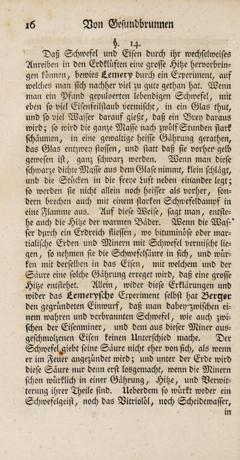 §• 14* ®a$ ©djwefcl unb ©fen burd) iljr tped^felmeifeo 'Mnretben tn ben ©bfluften eine grofie dM^e fjcroorbrin* gen formen, bewieo Jlemery burdj ein ©periment, auf melcfyeo man fid) nadjl)er oiel $u gute getban §at SBenn man ein 5>funb gepuderten lebenbigen ©dmefel, mit eben fo Piel ©fenfeiljfaub Permifd)t, in ein ©lao tl)ut, unb fo Piel SBaffer barattf gieftf, ba£ ein 35tep barauo mtrb; fo roirb bie gan$e Sftafie nad) jmolf ©tunben fiarf fcpumen, in eine gewaltige §ei|fe ©dl^rung geraden, bao ©lao entjwep ftofjen, unb fiatt ba£ fte PorlfeP gelb gemefen tfl, gan^ fcfywarj werben. 3Benn man biefe fcbmar&e bicfyte ?0taffe auo bem ©lafe nimmt, f(ein fd)ldgf, unb bie ©fucfen in bie frepe iuft neben einanber (egt; fo werben fte nidft allein nod) Ijeijfer alo Porter, fon= bern brechen aud) mit einem flarfen ©cfymefelbampf in eine glamme auö. 7Cuf biefe &£eife, fagt man, entjle= |e auch bie JM|e bet* warmen ©aber. QBenn bie £ßaf-‘ fer bgrd) ein ©breid) fdeflen, mo bituminbfe ober mar= tialifd>e ©ben unb Einern mit ©d^wefel Permifd?t lie= gen, fo nehmen fte bie ©cbwefelfdure in ftd), unb wur= fen mit berfelben in bao ©fen, mit weld;em unb ber ©dure eine fotcf>e ©dlmung erreget wirb, ba£ eine grofle dpi|e entfielet Tlltcln, wiber biefe ©fldrungen unb wiber bao Hcmetyföe ©periment felbfi Ijat 23crgetr ben gegrunbeten ©nwurf, baf man babep jwtfeben ei= nem magren unb perbrannten ©cfywefel, wie aud) jwfc fcfyen ber ©fenmtner, unb bem auo biefer 9J^iner auo= gefd)mo4enen ©fen feinen ünterfcfyteb macf;e. ®er ©cfymefefßiebt feine ©dure nid;t e§er Pon ftcf>, alo wenn er im geuer angejünbet wirb; unb unter ber ©be wirb biefe ©dure nur benn erft loogcmadft, wenn bie Einern fefjon roürflicf) in einer ©d^rung, ^)i|e, unb Verwit¬ terung il^rer ^eile fmb. üeberbem fo wurft weber ein @d)wefelgeift, noch bao Vitriolol, nod) ©d)etbewajfer, in 1