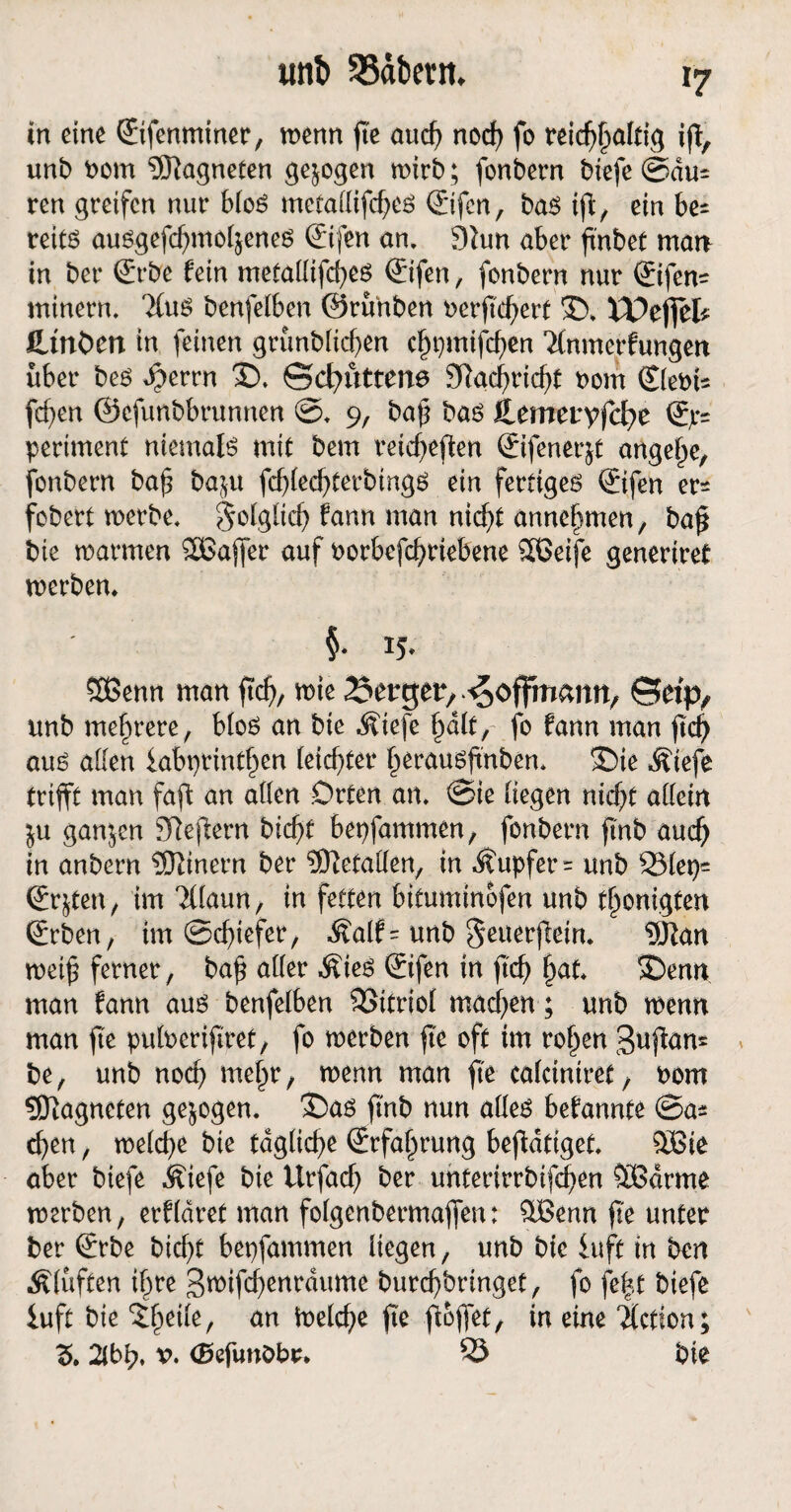 in eine ©fenminer, wenn fic auch noef) fo rdcf^alfiq ift, unb Pom Magneten gezogen wirb; fonbern btefe ©du= ren greifen nur bloS metallifches ©fen, bas ifl/ ein be= treitö ausgefchmohenes ©fen an. 9lun aber ftnbet man in ber ©be fein metallifches ©fen, fonbern nur ©fen- rninern. 7(us benfelben ©runben Perftdjerf 35. XX>cf\ch flinken in feinen grünbltchen chpmifchen Ttnmerfungen über bes dperrn 35. ©cfmttene 3Rac^ricf>t Pom ©ebU fd}en ©cfunbbrunnen ©. 9, bah bas itemeuyfche ©= periment niemals mit bem reicheren ©fener&t angele, fonbern bah ba$u fchlechterbings ein fertiges ©fen er^ fobert werbe, folglich fann man nicht annehmen, ba£ bie warmen 2Bajfer auf Porbefchriebene SBeife generiret werben. §• ij- Sßenn man jtd), wie 25ergetv ©etp, unb mehrere, bloS an bie Äiefe halt, fo fann man ftc^ aus alten fabprinthen leichter herausftnben. ©ie Äiefe trifft man faffc an allen .Orten an. ©ie liegen nicht allein $u ganjen SReffern bicht bepfammen, fonbern finb auch in anbern ®inern ber SJhtallen, in Tupfer = unb S31ep^ ©$ten, im Tllaun, in fetten bifuminofen unb thonigten ©ben, im @rf>iefer, ^alf= unb geuerftein. SJhtn weih ferner, bah aller Äies ©fen in ftch §nt. 35enn man fann aus benfelben SSitriol machen; unb wenn man fte pulperifiret, fo werben fte oft im rohen Sufian* be, unb noch mehr, wenn man fte calciniret, bom Magneten gezogen. 35as finb nun alles befannte ©a* chen, welche bie tägliche ©fahrung betätiget. SBie aber biefe Äiefe bie Urfach ber unterirrbifchen “SBdrme werben, erfldret man folgenbermaffen: üBenn fte unter ber ©be bicht bepfammen liegen, unb bie luft in ben Klüften ihre 3roifd)enrdume burchbringet, fo fe|t biefe luft bie , an Welche fte fioffet, in eine ilction; 3. 2lbh. b. (Sefunöbr* 55 bie