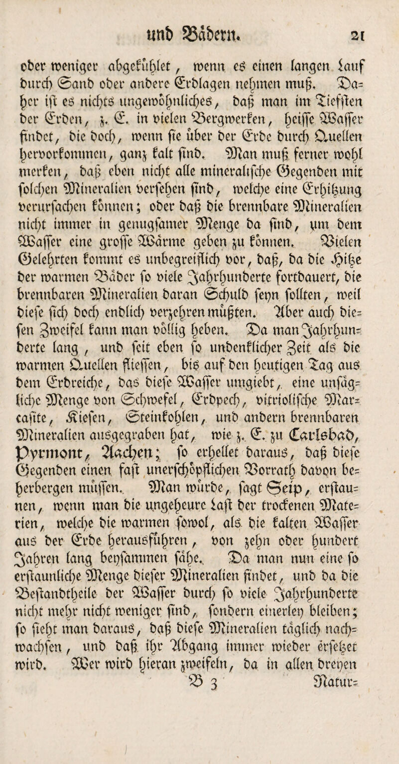 iinb SSäbetn. ober weniger abgefühlet, wenn es einen langen kuf burcf) ©anb ober anbere Ablagen nehmen muß. S)a= ^cr ift es nicf>t6 ungewöhnliches, ba| man im Diefflen ber ©rben, $. S. in bieten 23etgmerfen, l^eifle SBaffer finbet, bie bod), menn fte über ber (Erbe burefj Cluellen herborfommen, gan^ falt ftnb. Man muf; ferner wold werfen, baß eben nid)t alle mincraltfche ©egenben mit fold;en Mineralien belferen jtnb, weld)e eine (Jrhi|ung berurfad)en Tonnen; ober baß bie brennbare Mineralien nicht immer in genugfamer Menge ba ftnb, gm bettt ^Baffer eine groffe $£drme geben $u Tonnen, fielen ©eierten fommt es unbegreiflich bor, baß, ba bie $t|e ber warmen 23abcr fo biele 3nhrhunfrerte fortbauert, bie brennbaren Mineralien baran ©dmlb fcpn feilten, weil biefe ficf> bod) enblid) berühren müßten. Tiber aud) bie- fen B^eifel fann man bollig heben. X)a man ^hrhun? berte lang , unb feit eben fo unbenfltd)er Beit als bie warmen CLueüen fliefifen, bis auf ben heutigen £ag aus bem (£rbreicf>e, bas biefe Sßaffer umgiebt, eine unfag= lid)c Menge bon ©chmefel, (Erbpech, bitrio(ifd)e Mar- caftte/ liefen, ©teinfohlen, unb anbern brennbaren Mineralien ausgegraben hat, wie j,. (E. $u Carlebat), Pyrmont/ 2kd?en; fo erhellet baraus, ba£ biefe ©egenben einen, faft unerfd)6pfüd)en SSorrath babon be= herbergen mujfen.. Man würbe, fagt ©etp, erfau= nen, wenn man bie ungeheure kft ber troefenen Mate= rien, we(d)e bie warmen fowol, als. bie falten SOßaffer aus ber (Erbe herausführen, bon itfyn ober hunbert fahren lang bepfammen fdl)e.k man nun eine fo erstaunliche Menge biefer Mineralien fnbet, unb ba bie 23eftanbtf)eile ber Söaffer burcf) fo biele 3ahrhunberte nicht mehr nicht weniger ftnb,, fonbern einerlei) bleiben; fo ftehc man baraus, baf biefe Mineralien tdglidf nad)= wachfen, unb baf ihr Tlbgang immer wteber erfelser wirb. SECer wirb hieran zweifeln, ba in allen brepen 23 3 Statur;