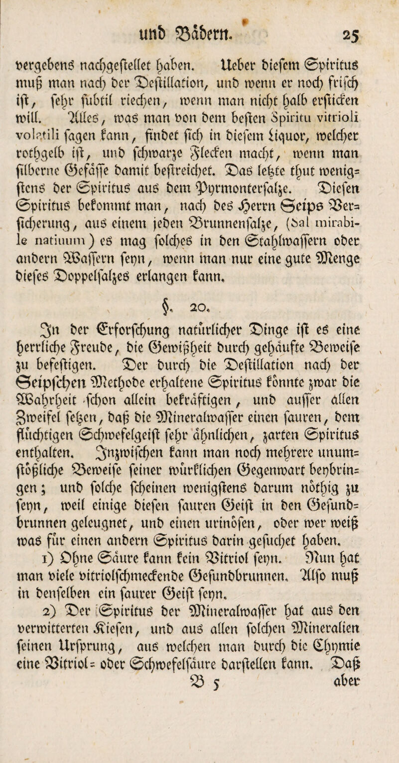 un& 53d&ent vergebens nad)gepellet Traben. liebet* biefem ©piritus muh man nad) bet* Scpillation, unb wenn er nod) frtfd) ip, fel)t* fubtU rted)en, wenn man ntd)t h<üb erptden will TUIeS, was man von bent bepen Spiritu vitrioli volatili fagen fann, pnbet ftd> in biefem Üguor, meldet rofbgelb ip, unb fd)watgc Rieden macht, wenn man filbcrnc ©efdpe bamit bepreid)et. SaS lepte tfmt wentg= flcn6 ber ©piritus aus bem ^Pprmonterfal&e. 'Siefen ©piritus befommt man, nach bes dperrn ©etpe 53et*a pd)erung, aus einem jeben 5Srunnenfape, (^al mirabi- le natiuum ) es mag fold)eS in ben ©tablwaffetn ober anbern OBaffern fepn, wenn man nur eine gute Menge biefes Soppelfal^es erlangen fann, ^ §, 20, 3n ber ©rforfd)ung natürlicher Singe ip es eine berrlid)e greube, bie ©ewihh^t burd) gehäufte 23eweife $u befepigen. Ser burd) bie SefUUation nad) ber ©etpfcfym Methobe erhaltene ©piritus tonnte ^war bie Wahrheit gchon allein befrdfeigen , unb auffet* allen gweifel fe^cn, bah bie Mineralwaper einen fauren, bem flüchtigen ©dpvefelgeifl fehr ähnlichen,, garten ©piritus enthalten, ^njwifchen fann man noch mehrere unum= (tödliche 53eweife feiner würflid)en ©egenwart bepbrim gen; unb folcbe fcheinen wenigpens barum nothig fepn, weil einige biefen fauren ©eip in ben @efunb= brunnen geleugnet, unb einen urinofen, ober wer wetp was für einen anbern ©piritus barin gefud>et hebern 1) Ohne ©dure fann fein Vitriol fepm 9Zun h<*t man viele vitriolfd)mecfenbe ©efunbbrunnem Ttlfo mup in benfelben ein faurer ©eip fepn, 2) Ser ©piritus ber Mineralwaffer h<*£ ous ben verwitterten liefen, unb aus alten folcpen Mineralien feinen Urfprung, aus weld)en man burch bic Sf^tnie eine 33itriol= ober ©chwefelfdure barpellen fann, Safl 53 5 aber