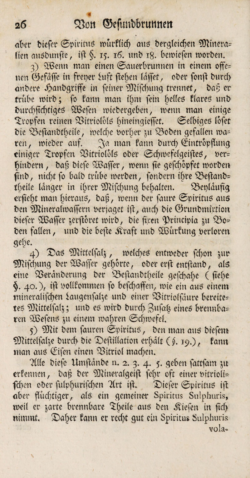 aber btcfcr Spiritus n>ürfftcf> aus bergteic^cn SDtfnera- Ken ausbunfle, ifi §. 15, 16. unb 18. bemtefen worben, 3) 2Benn man einen Sauerbrunnen in einem ojfe= neu ©efdffe in freier iufi flehen (affet, ober fonfi burcf> anbere Jpanbgriffe in feiner 9Jtifd)ung trennet, ba§ er trübe wirb; fo fann man tfnn fein |>e(Ie6 fiares unb imrd)jtd)tiges Sßßcfcn wiebergeben, mnn man einige tropfen reinen 93itrio(o(S (jinemgieffet. Selbiges lofet* bie SSefianbtbeile, welche notier ju S3oben gefallen wa= ren, wieber auf man fann burcf) ©ntropfung einiger tropfen SSitriolofs ober SdjwefelgetßeS, uet*= funbem, baf$ btefe SBaffetr, wenn fie gefdjopfet worben fmb, nieft fo halb trübe werben, fonbern tfjre 23eftanb= Pfeile langer in ifiter 5Rifcf)ung bemalten* 23et)lduftg elftest man f)ieraus, bap, mnn ber faure Spiritus aus ben 9ftineralwaffern nerjaget ift, and) bie ©runbmution biefer äßaffer jerftoret wirb, bie ftpen $}rinripia ju Q3o^ ben faden, unb bie beftc Äraft unb 2Bürfung verloren gel)e. 4) £>as SRittelfafj, weldjes entmeber fdjott jur ?9tifd)ung ber SOSajfer gehörte, ober erft entfanb, als eine SSerdnberung ber 23eftanbtfjeile gefefaf^e ( jtebe 40.)/ tft ttodfommen fo befefjaffen, wie ein aus einem mineralifcfyen iaugcnfal$e unb einer SSitriolfaure bereite^ teS SRittelfafj; unb es wirb burd> 3ufa| eines kennba¬ ren ^Befens ju einem wahren Sdjwefel. 5) 93tit bem fauren Spiritus, ben man aus biefem ^Dlitteffa^e burd) bie SefHdation erhalt (§. 19.), fann man aus ©fen einen Vitriol machen. ?(de biefe ümftdnbe n. 2. 3. 4. 5. geben fattfam ju erfennen, baf ber SRinerafgeijt fef>r oft einer ktrioli* fd)en ober fulp§urifd)en 7(rt ifi. tiefer Spiritus ifi aber füd)tiger, als ein gemeiner Spiritus Sulphuris, weil er $arte brennbare 5f)ede aus ben liefen in ftd> nimmt. Saf^er fann er red;t gut ein Spiritus Sulphuris