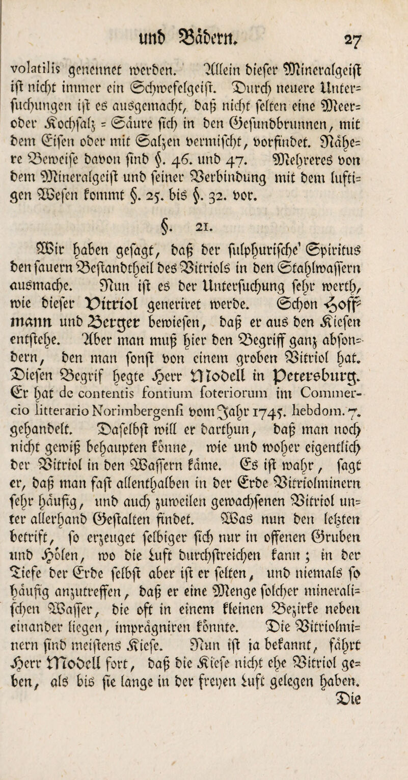 volatilis genennet werben. 'Jfflein biefer 5ftinerafgeift tfi nicht immer ein ©djwcfcigetjr. £)urch neuere Unter= fud)ungen tft ed audgemacht, baf* ntcf>f feiten eine 9)teer= ober = ©dure fTcf> in ben ©eftmbbrunnen, mit bem ©fen ober mit @ab5en t>ermifcf>t, oorfmbet. Sche¬ re Scwcife baoon ftnb §. 46. unb 47. SRehrereö t>ott bem 9ftineraigeid unb feiner SSerbinbung mit bem lufti= gen 9öefen fommt §. 25. bis §. 32. oor. §. 21. 3£ir haben gefügt, baf ber fuiphurtfehe' ©piritud benfauernS3eftanbt§eii be6>35itriofe in ben ©ta^majfem audmache. 9Run i\i ed ber Unterfuc^ung fei>r werth, wie biefer Pitriol generiret werbe. @d)on mann unb 23crger bewiefen, baß er aud ben liefen entfiele. 2lber man muß fym ben begriff gan$ abfon=- bern, ben man fonft t>on einem groben 23itrio( liefen 23egrif ^egte Jberr tHobell in Petersburg, ©r §at de contentis fontiuin foteriorum int Conimer- cio litterario Norimbergenfi pom^ahr hebdora. 7. gef^anbeit. £>afeibji wiii er bartf)un, baf man noch nicht gewif behaupten fonne, wie unb woher eigentlich ber SSitriol in ben äBafjern fdme. (£d ift wahr, fagt er, bah man faß allmfyalbm in ber (Erbe Sifriolminem fejjr häufig, unb auch juweiien gewachfenen 93itrrof un= fer aÖerhanb ©eftaiten finbet. %Bad nun ben (efeten betrift, fo erzeuget fefbiger ftd) nur in offenen ©ruben unb dpofen, wo bie iuft butxhftreichen Cann; in ber ^iefe ber (Erbe fefbfi aber ifl er feiten, unb ntemaid fo häufig an^utreffen, baf er eine 9)lenge foldjer minerale fdjen SBafifer, bie oft in einem deinen SSejtrfe neben cinanber liegen, imprdgniren konnte. ®ie 2Jitrtoimi= nern ftnb meidend Äiefe. 97un ifi ia befannt, fahrt dperr tTtobeü fort, baß bie Äiefe nid>t ehe SBitrioi ge= ben, aid bid fle iange in ber frepen iuft geiegen haben. >Die