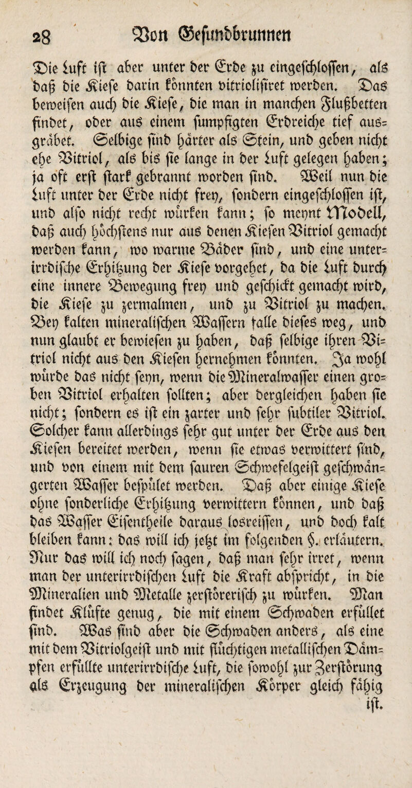 ©ie iuff ift aber unter ber €vbe ju etnqefchtoffen, afe bah bie Miefe ^arin fonnten t>ttrtoIiftret werben. £)aS beroeifen aud) bie Äiefe, bie man in manchen Sluhbetten fnbet, ober aus einem fumpfigten (Jrbreid)e tief aus= grabet ©efbige jtnb §drfer als ©tetn, unb geben nidjt ehe Viertel, als bis jte lange in ber iuft gelegen Traben; ja oft erft farf gebrannt worben jtnb. Sßeil nun bte iuft unter ber Srbe nid)t frep, fonbern eingefcf/lojfen if, unb atfo ntd)t red)t würfen fann; fo mepnt Hloöell, bah aud) f)od)fien6 nur aus benen.$viefen33itriol gemad)t werben fann, wo warme SSdber jtnb, unb eine untere irrbifche (£rhil$ung ber ^?iefe Porgebet, ba bte iuft burch eine innere Bewegung frep unb gefcf>iebt gemacht wirb, bie Äiefe ju zermalmen, unb $u Vitriol ju machen, S3ep falten minera(ifd)en ®ajfern falle biefes weg, unb nun glaubt er bewiefen $u haben, bah felbige ihren $8i= friol nicht aus ben liefen hernehmen fonnten, 3a wohl würbe bas nicht fepn, wenn bie®ineralwajfer einen gro¬ ben SSttrtol erhalten foüten; aber bergleidben haben fie nicht; fonbern es ifl ein jarter unb fehr fubttler SSitriol. ©olcher fann allerbings fehr gut unter ber <&be aus ben liefen bereitet werben, wenn fte etwas Perwittert fmb, unb Pon einem mit bem fauren ©chwefelgeifl gefcpwdn=. gerten SEajfer befpüfet werben. 2)ah aber einige Äiefe ohne fonberlid)e (Erhifeung Perwittern fonnen, unb bah bas äöaffer €ifentheile baraus losreifen, unb boch falf bleiben fann; bas will ich im folgenden §. erläutern. SRur bas will ich nod) fagen, bah man fehr irret, wenn man ber unterirrbifd)en iuft bie Äraft abfptid)t, in bie SKineralien unb Metalle jerforerifd) ju würfen. Sftan fnbet Älufte genug,. bie mit einem ©chwaben erfüllet jtnb. 3BaS jtnb aber bie ©chwaben anbers, als eine mit bem S3itrio(getjl unb mit flüchtigen metallifdjen dam¬ pfen erfüllte unterirrbifd)e iuft, bie fowohl $ur ßerftorung als Srjeugung ber mineralifdf)en Äorpetr gleich faltig