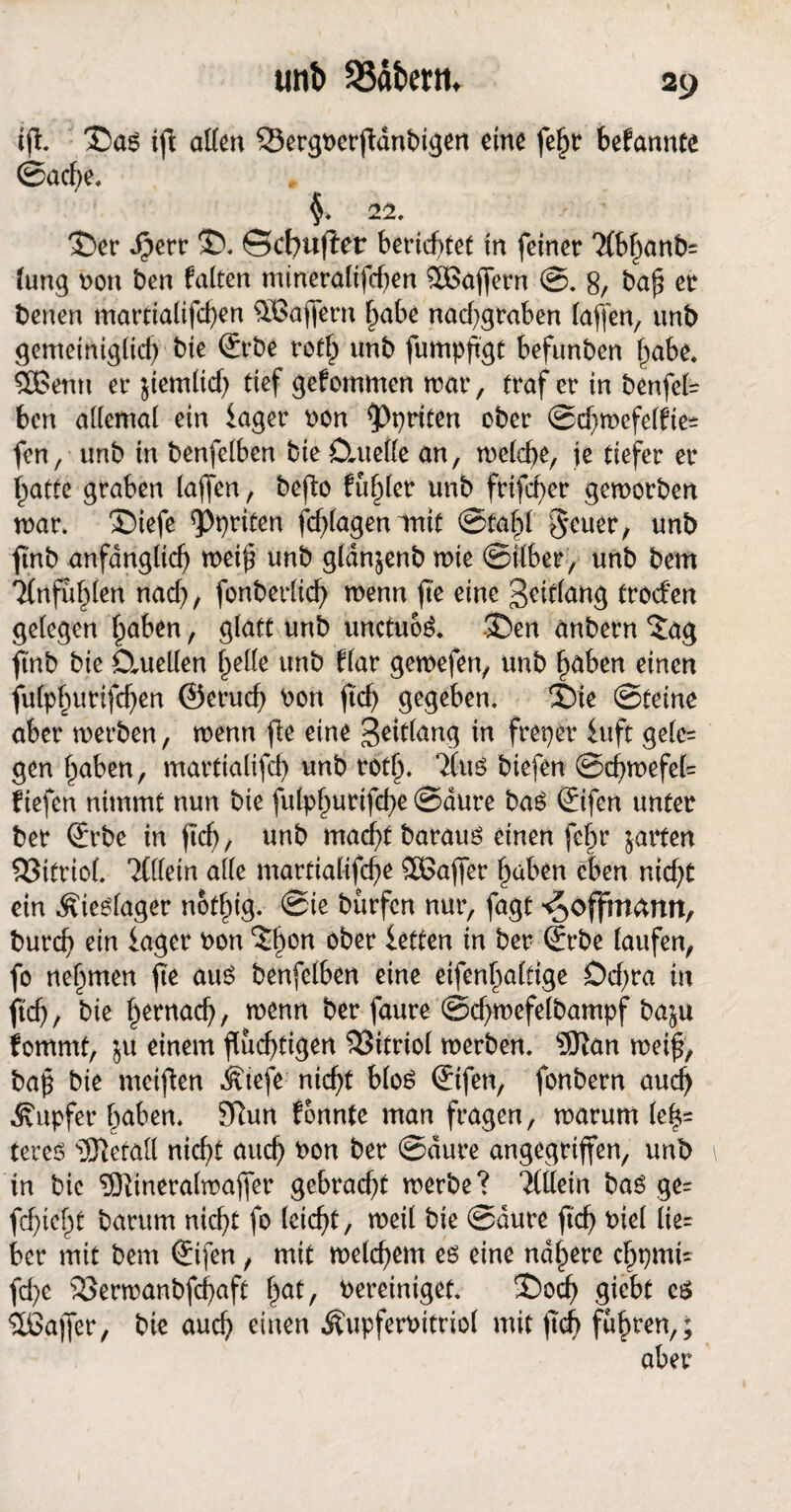 ift. £)as ijt allen SSergberjWnbigen eine fe^tr befannte ©acbe. §. 22. 2)er $err ©. Scfyuflet berichtet in feiner 2(bhanb= lung bon ben falten mineralifd)en SBaffern @. 8/ ba$ er beuen marttalifcben ^Gaffern habe nadjgraben laffen, unb gemeiniglich bte ©rbe roth unb fumpfgt befunben habe, SGentt er ^iemltcf) tief gefommen mar, traf er in benfel= ben allemal ein Säger bon Aprilen ober ©chwefelfte* fen, unb in benfelben bie ömetle an, welche, je tiefer er ^atte graben laffen, befto fuf)lcr unb frifcher geworben mar. ©iefe <Ppriten fcblagentnit ©fahl $euer, unb fmb anfänglich weiff unb gldn^enb mie ©ilber, unb bem Tlnfubten nad), fonberlicf) menn fie eine Solang froefen gelegen haben, glatt unb unctuoS. JDen Unbern ‘Jag ftnb bie Cluellen belle unb flar gemefen, unb höben einen fulphurtfeben ©erud; bon jtd) gegeben. £)ie ©teine aber werben, menn fle eine Seitlang in frei)er iuft gele= gen haben, martialtfd) unb roth* Tlus btefen ©d)wefe(= fiefen nimmt nun bie fulphurifebe ©aure bas ©fen unter ber ©be in ftd), unb macht baraus einen fehr jarten 93itriol. %{lein alle martialtfche Söaffer haben eben nicht ein Äieslager notlag. ©te burfen nur, fagt ^offmarm, burd) ein Säger bon ober Setten in ber ©be laufen, fo nehmen fte aus benfelben eine eifenhaltige Dcbra in ftcb/ bie hernach, wenn ber faure ©cbmefelbampf ba$u fommt, ju einem fluchtigen 33itriol werben. 5ftan weif, bap bie meiften Ätefe nicht blos ©fen, fonbern aud) Tupfer haben. Sftun fonnte man fragen, warum le|= teres 'ffietull nicht auch bon ber ©dure angegriffen, unb in bie 9Ktneralwaffer gebradjt werbe? Mein bas ge= fchieht barum nicht fo leicht, weil bie ©dure ftd) biel lie¬ ber mit bem ©fen, mit welchem es eine nähere cbpmi' fd)c SÖerwanbfchaft hat, bereiniget. ®och giebt es Sßajfer, bie auch einen Äupferbitriol mit fleh fahren,; aber