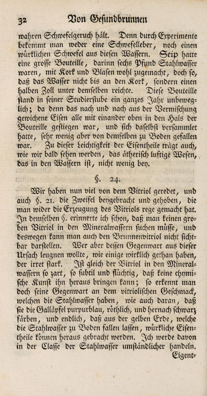3a Q3cn ©efunbbrumien mafn’eu ©chmefelgeruch f)ult. ®enn burch (Experimente bekommt man meber eine ©chmefelleber, nod) einen murflichen ©chmefel auß biefen SBaffern. @eip hatte eine groffe 33outeille, barinn fecf>ß <Pftmb ©tahlmaffer maren, mit Äorf unb Slafen moj)l $ugemacht, bod) fo, baf baß 5Baffer nicht biß an ben Äorf, fonbern einen Laiben 3°H mbemfelben reichte. £)iefe 23outeille ftanb in feiner ©tubierflube ein ganjeß jjabt unbemegs iieb; ba benn baß nach unb nach auß ber Söermifchung gemid)ene ©fen alle mit einanber oben in ben Jpalß ber 23outeille gediegen mar, unb fid) bafelbfl oerfammlet hatte, febr menig aber bon bemfelben ju 33oben gefallen mar. 3U ^fer feichtigfeit ber ©fentheile tragt auch, mie mir halb (elfen merben, baß dtherifcb luftige SBefen, baß in ben SBaffern ifi, nicht menig bep» §. 24. 26ir hüben nun biel non bem Vitriol gerebet, unb auch §. 21. bie 3meifel hergebracht unb gehoben, bic man miber bie ©^eugung beß SSitriofö rege gemacht b<*t. 3;n bemfelben §, erinnerte ich febon, baf man feinen gro- ben S3itriol in ben 9Jlineralmaffern fliehen muffe, unb beßmegen fann man auch ben 35runnenbitriol nicht ficht- bar barfMen. $Ber aber beffen ©egenmart auß biefer itrfacb leugnen mollte, mie einige mirflich gethan haben, ber irret fiarf. 3fl gleich ber 23itrtol in ben 9ftineral= maffern fo jart, fo fubfil unb fluchtig, baf feine chpnti= fche Äunft ihn herauß bringen fann; fo erfennt man boch feine ©egenmart an bem bitriolifchcn ©efehmaef, melchen bie ©tahlmaffer buben, mie auch baran, ba£ fte bie ©alldpfel purpurblau, rötlich, unb hernach fchmarj färben, unb enblid), baf auß ber gelben ©be, melche bie ©tahlmaffer ju 23oben fallen laffen, murfliehe ©fen^ theile fonnen herauß gebracht merben. Jd) merbe babon in ber ©affe ber ©tahlmaffer umftdnblicber hageln. ©gent?