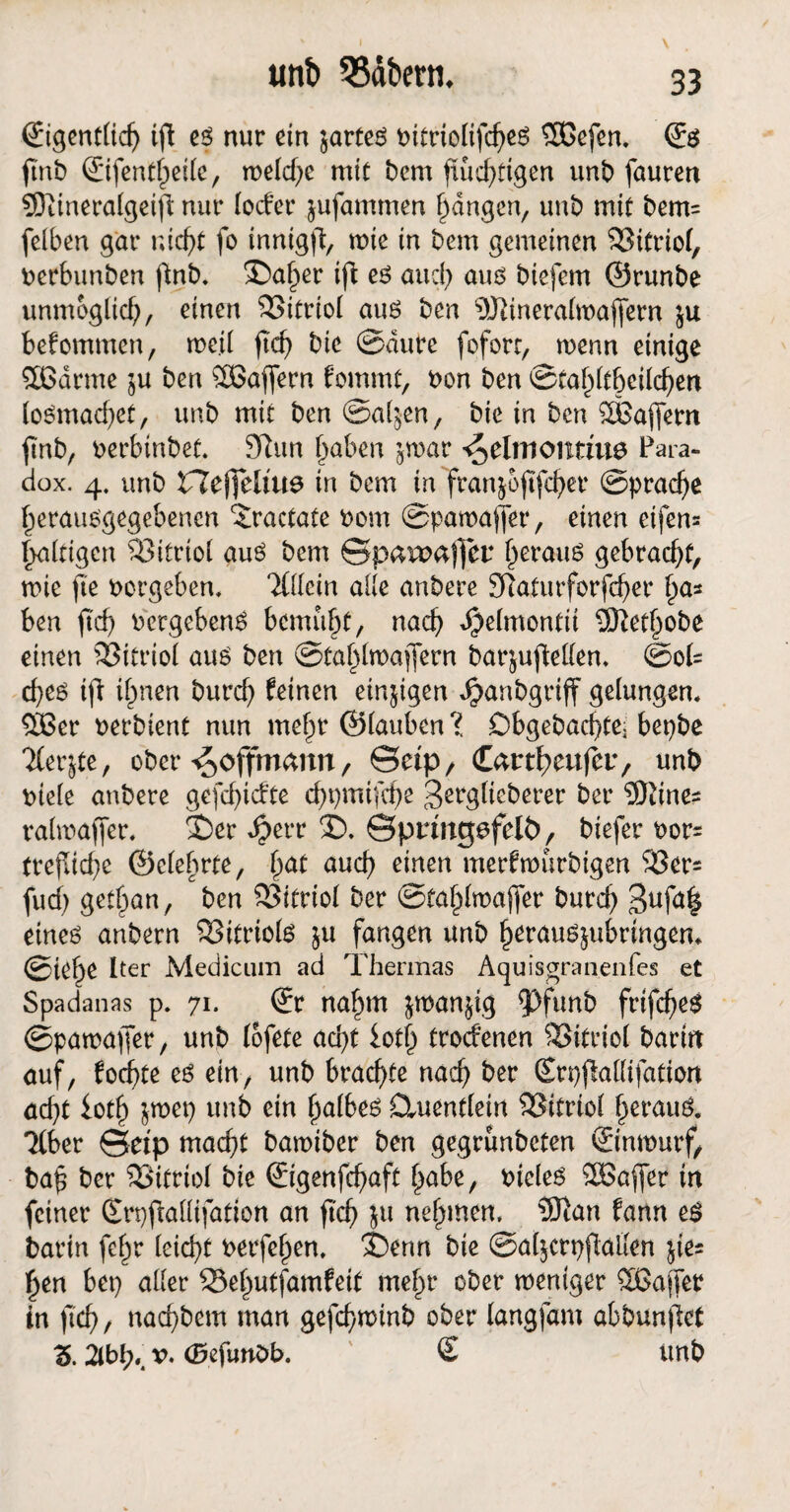 €igent(idj ift es nur ein jarteS bitrtolifcheS $Gefen. © ftnb ©fentf)eile, welche mit bem fluchtigen unb fauren SJDiineralgeifi nur locfer jufammen fangen, unb mit bem= felben gar nicht fo innigft, wie in bem gemeinen Vitriol, berbunben ftnb. 35a()er ift es auch aus biefern ©runbe unmöglich, einen SSitriol aus ben 5)Jlineralwafjern $u bekommen, me.il (ich bie ©dure foforr, wenn einige $Gdrme ju ben ^Gaffern fommt, bon ben ©tahltbeilchen loSmad)et, unb mit ben ©al^en, bie in ben SBaflferit finb, berbinbet. 9tun haben jroar ^dmontine Para¬ dox. 4. unb ZTefttliue in bem in franjoftfeher Sprache herausgegebenen ‘iractate bom ©pawaffer, einen eifern haltigen Vitriol aus bem ©paroaffer herauf gebracht, wie fte borgeben, TÜlein alle anbere Sftaturforfcher f)o* ben ftd) bergebenS bemüht, nach djjelmontii ÜKethobe einen Vitriol aus ben ©tahlwajfern barjufMen. (Sol¬ ches ift ihnen burch feinen einjigen Jpanbgriff gelungen, 5Ger berbient nun mehr ©lauben X Dbgebacfte; bepbe 'Kerjte, ober ^offmemn, ©etp, Cnrtfjcufet:, unb biele anbere gefehlte chpmifche Berglieberer ber 9)iines ralmaffer. S)er d?err 2). ©pringsfelö, biefer bor= trefliche ©elebrte, fyat auch einen merfwurbigen 523er- fud) gethan, ben 523ifriot ber ©tahlwaffer burch Buf^ eines anbern Vitriols $u fangen unb herauöjubrtngeru ©iehe Iter Medicum ad Thermas Aquisgranenfes et Spadanas p. 71. ©r nahm jwan^ig fPfunb frifches ©pawaffer, unb lofete acht lotl) troefenen Vitriol barin auf, foefte es ein, unb brachte nach ber (Erpftallifation ad}t loch &met} unb ein ha^eö Ctuentlein SSitriol heraus. ‘Kber ©etp macht bawiber ben gegrunbeten ©nwurf, baf ber Vitriol bie ©genfcfmft höbe, bieles SGaffer in feiner Srpftallifation an ftch $u nehmen, 50ian fann es barin fchr leicht betfehen, $)enn bie @a($crt)ftallen jie= hen bep aller 23ehutfamfeit mehr ober weniger ^Gaffer in ftch / nochbem man gefefwinb ober langfam abbunftet Z. 2lbh», v, (Öefunbb. £ unb