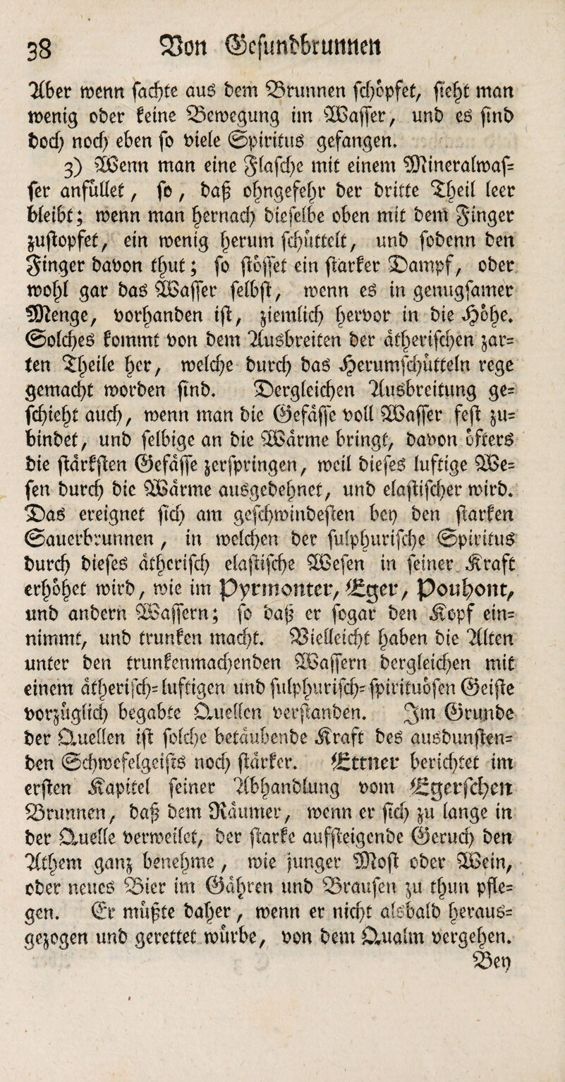 Tibet mm fachte au6 bem Srunnen fdjopfet, fleht man wenig ober ferne Sewegung im SBßajfer, unb e£ ftnb bcd) nod) eben fo btete ©piritug gefangen, 3) 2ßemt man eine ^tafcf>c mit einem 5)linera(waf= fer anfudet, fo, baß ohngefeßr ber britte $|jeil feer bleibt; wenn man hernach biefelbe oben mit bem Ringer jufiopfet, ein wenig f)erum fcf>utteft, nnb fobenn ben Ringer babon tf)ut; fo flößet ein flatfer »Dampf, ober mo§( gar baö SCBajfer fetbfl, wenn ee> in genugfamet SSRenge, borhanben iß, jiemfich berbor in bie ^>6^e* ©o(d)e£ fommt bon bem Tiusbreiten ber dt§erifd)en $ar= ten ityik ber, weiche burd) ba$ Jj?erumfd)ütte(n rege gemacht worben ßnb. ^Dergleichen ‘Husbreitung ge= febiebt auch, wenn man bie ©efdffe bod 3Baf[er feß $u= binbet, unb fetbige an bie SBdrme bringt, babon öftere bie ßdrfßen ©efdffe jerfprtngen, weil btefe$ luftige 5Be= fen burd) bie QBarme auSgebehnet, unb etaßifdjer wirb. ®aö ereignet ft'd) am gefchwinbeßen bcp ben ßarfen Sauerbrunnen, in welchen ber fulphurifche ©pititttö burcb biefe6 dthcrifd) elaßifcf)e ®3efen in feiner Äraft erhöbet wirb, wie im Pyrmonter, ^Eger, Pouh>ont> unb anbern $Baffcrn; fo baß er fogar ben $cpf ein= nimmt, unb trunfen macht. Siedeicht traben bie llitm unter ben trunfenmadjenben SGBajfern begleichen mit einem dt^erifci>= luftigen unb fufp^urifcf>- fpirituofen ©eiße borjugüd) begabte Ctuedcn berßanben. 2Sm ©rtmbe ber Clueüen iß fofdje betdubenbe Äraft be$ au^bunßen- ben ©d)Wefelgeiß6 noch ßdrfer. Urtiter berichtet im erßen Äapttel feiner dbhanblung bom f£gerfd?eit Srunnen, baß bem JKdumer, wenn er ßd) ju lange in ber Ctudfe bermeilet, ber ßarfe aufßeigcnbe ©erud) ben Titi^mx ganj benehme, wie junger 3Roß ober 5Bein, ober neucö Skr im ©abren unb Sraufen ju tßun pfle= gen. ©r mußte baher, menn er nid)t akbalb herauö= gezogen unb gerettet mürbe, bon bem £lualm bergehen. Set)