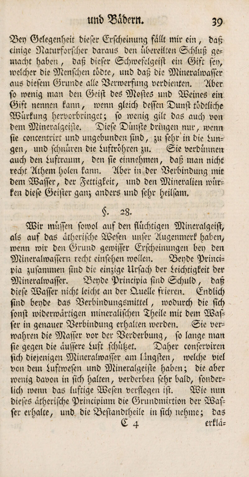 23eg ©elegenftett btcfer ©rfcheinung fallt mir ein, ba(5 einige 3taturfocr baraus ben übereilten ©dfluf ges macht haben, bag biefer ©d)wefclgeift ein ©ift feg, welcher bie 9ftcnfchen tobte, tmb baf bic SWneralmafjer ans biefem ©runbe alle Verwerfung berbienten. Tiber fo wenig man ben ©eiji: beö Sftefies unb %£eineö ein ©ift nennen fann, wenn gleich bejfen ©unfi tobtltche SBurfung fjerborbrtngct; fo wenig gilt bas auch »on bem SJiineralgcjfie. 2)iefe SDunjte bringen nur, wenn fte conccntrirt unb ungcbunben fmb, ju fel^r in bie iun= gen, unb fchnüren bie iuffrojjrcn ju, ©ie berbünnen auch ben iuftraum, ben fte einnehmen, bah man nicht recht Tithem holen fann. Tiber in!bei* Verbtnbung mit bem SBaffer, ber gettigfeit, unb ben SJitneralien wür~ fen btefe ©elfter ganj anberö unb fe§r hetffam. §• 28, SEGir muffen fowol auf ben fluchtigen Sftinerafgetft, a\S auf baS athetifdje $£efen unfer Tiugenmcrf haben, wenn wir ben ©runb gewifjer ©rfcheinungen beg ben SÖüneralwaffern recht einten wollen. 25egbe ^>rinci= pia jufatnmen ftnb bie einjige Urfacg ber ieichtigfeit ber SRineralwaffer. 23cgbe ^Drincipia ftnb ©chulb, baf biefe 2Bafier nicht leicht an ber Ctuede frieren. ©üblich ftnb begbe bas Verbinbungömittel, woburch bie ftch fonfl wiberwdrtigen mineraltfd)en ^brile mit bem 3Baf= fer in genauer Verbinbung erhalten werben, ©ie ber= wahren bie Raffet bot ber Verberbung, fo lange man fte gegen bie duffere luft fdjufset. X>ahet conferbtren ftch btejentgen SRineralwaffer am langten, welche biel bou bem fuftwefen tmb SÖlmeralgeifte haben; bie aber wenig babon in fid) halten, berberben fehr halb, fonber= lid) wenn baö luftige %öefen ber flogen Ift. 28ie nun fotefes atherifche 9>rinctpium bie ©runbmirtion ber 2Baf= fer erhalte, unb bie SJejfanbtheile in ftch nehme; bas £ 4 “ erflds