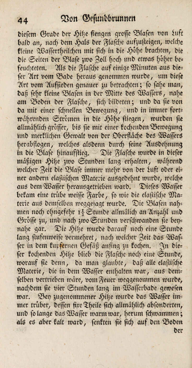 bicfem ©rabe ber $)i%z fi'engcn groffe Olafen bon fuft halb an, nad) bem ber glafche auf;ujleigen, roc{rf)e Keine %Bajferthctld)cn mit ftd) in bie d5o()e brad>fen, bic bic Seifen ber 331afe $mo 3oll fmd) unb ctmaö tfotyx be= feud)feten. 3(1$ bie glafche auf einige Minuten aus bie- fer ?(rf bom 35a.be §erau$ genommen mürbe, um biefc lixt bom 7(ufjieben genauer betrachten; fo fafie man, bap fe§r Keine S31afen in ber Glitte beö 5Bafier$, nahe am 25oben ber glafd)e, ftd) bitbeten; unb ba ftc ben ba mit einer fdjneflen 33emegung, unb in immer fort= md§renben Strömen in bie Sfity fliegen, mürben ftc allmdhlid) großer, biä ftc mit einer fochenben 33cmegung unb merflichen ©emalt bon ber Oberfläche be$ 3ßafterS herabflogen, meld)eg afebenn burd) feine 2(u£bebnung in bie 331afe hinaufflieg. Oie glafche mürbe in biefer maftgen ^i|e jmo Srunben lang erhalten, mdhrenb meldet* geic bie 931afe immer mehr bon ber iuft ober ei= ner anbern elajlifdjen Materie auögebehnt mürbe, meld)e aus bem äßaffer herauögetricben marb. Oiefcs ^Baffer befam eine trübe meiffe garbe, fo mie bie elaflifd)e 931a= terie auö bemfelben meggeiagt mürbe. Oie SMafen nal)= men nod) ehngefehr if Stunbe al(mdlid) an 7in;ahl unb ©roffe $u, unb nach ^moSfunbcn berfd)manben ftc bet^ nahe gar. Oie $)i%t mürbe barauf noch eine Stunbe lang ftufenmeife bermehret, nad) meldier Jeif bag SGaf= fer in bem Kipfernen ©efdf* anfi'ng ju fodjen. 3n &e= fer fod)enben Jpi|c blieb bie glafche nod) eine Stunbe, morauf fie benn, ba man glaubte, bap alle elajltfd)e Sföaterie, bic in bem SBaffer enthalten mar, aus bem¬ felben betrieben mdre, bom geuer meggenommen mürbe, nad)bem ftc hier Stunben lang im 5ßafferbabe gemefen mar. 33et) jugenommener $i|e mürbe ba6 SGaffer tm= mer trüber, bejfen ft,re Of)eile ftd) allmdhlid) abfonberten, unb fo lange baöSOBajfet* marin mar, herum fchmammen; als c6 aber falt marb, fenKen ftc fid) auf ben 33obett