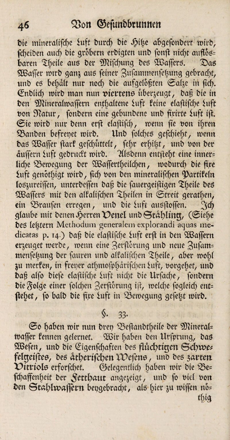 >- ■», » t>ie mineralifd)e iuft burd) bte $i|e abgefonbert wirb, fdjeiben aud) bte grobem erbigten unb fonft nid)t auftöö' baren 5l)ei(e aus ber SSRtfdjung bes Sßaflferö. 2Da6 £Bafer mtrb ganj aus feiner 3ufammenfe|ung gebracht, unb e6 begatt nur noch bte aufgelösten ©al^e in ftcf>* <£nblid) mtrb man nun viertens überzeugt, baf bte in ben 9Ktnera(majfern enthaltene luft feine efafUfcf>e luft bon Sftatur, fonbern eine gebunbene unb ftjrirte luft ift <Sie wirb nur benn erft elafUfcf>, menn fte bon ihren ©anben befreiet mirb. Unb foldjes gefdjieht, wenn bas Sßaffer fiarf gefd)uttelt, fe§r erfyty, unb bon ber duffem luft gebrucft wirb* Tßsbenn entfielt eine innere Itdje ©eroegung ber SBaffert^eilc^en, moburcf) bie ftjtre luft genötigt mirb, ftd) bon ben mineraltfrfen $)arttfeln lo^ureiflfen, unterbeffen baf bie fauergeifigen ^eile beö SlBafferö mit ben alfaltfdjen feilen tn Streit gerätsen, ein ©raufen erregen, unb bie luft ausftoffen. glaube mit benen Herren T>enel unb ©tdhling, (Siehe beö le^tem Methodum generalem explorandi aquas me- dicatas p. 14.) baf bie elafltfd)e luft erffc in ben 2Baffern erzeuget merbe, menn eine Serjlorung unb neue 3ujdm= menfe|ung ber fauren unb alfalifcf/en ©jetle, aber mohl in rnerfen, in fteper athmofphdrifdjen luft, borgehet, unb baf alfo biefc elajtifdje luft nicht bie ürfadje, fonbern bie $*olge einer folgen ßerfiorung ift, wcldje fogleid) ent= flehet, fo halb bte ftjtre luft in ©eroegung gefe|t wirb. §♦ 33* @0 h^ben mtr nun brep ©eflanbtheile ber 53tinerafc maffer fennen gelernet. %Bir höben ben Urfprung, bas £8efen, unb bie ©genfdjaften beö fluchtigen Scbtvc^ felgeiftee, bes atfyevifcfycn XVefme, unb be$ garten Vitriols erforfdjet. ©elegentlid) haben mir bie ©e= fcfaffenheit ber ^etthättt ange^eigt, unb fo biel bon ben ©mhlwafiern bepgekadjt, als hier $u miffen no=