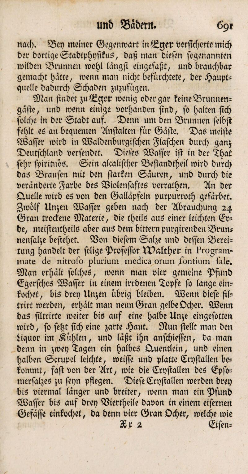 nad), 33ep meiner ©egenwart in^get? Perjtcherte mid) t>cr bortige ©tabtphpftfuS, t)a^ man btefen fogenannten rnilben Q3runnen u>ol)l (dngß eingefaßt, unb braud)bar gemad)t hatte, wenn man nicht befürchtete, ber Jpaupt quelle baburch ©chaben ju&ufugcn. $ftan fmbet junget: wenig ober gar feine 25runnett« gdfie, unb wenn einige borfjanben ftnb, fo Raiten jtd) fblcf>e in ber ©tabt auf, Denn um ben 23runnen felbjl fefdt es an bequemen Tlnfialten für ©afie, Das meifle SBaffer wirb in ®atbenburgtfchen §lafd)en burd) gan$ Deutfdjlanb Perfenbet, Diefes ^Gaffer ifl in ber ctyat fel)r fpirituos, ©ein alcalifd)er 23efianbthei( wivb burd) bas 23raufen mit ben ftarfen ©duren, unb burcf) bie Peranberte §arbe bes SStolenjaftes Perrathen, %n ber Ctuelle wirb es Pon ben ©allapfeln purpurroth gefdrbef. gwolf Un&en SBaffer geben nad; ber Tlbrauchung 24 ©ran troefene Materie, bie theils aus einer (eichten ®r= be, meiftenf^eüs aber aus bem bitternpurgirenbenSSruns nenfal^e beftehet, 23on biefem ©al$e unb beflen 23eret tung hanbe(t ber fclige ^>rofeffor VO&lttyw in Program- inate de nitroio plurium medica oriim /ontium laie, Sftan erhalt folches, wenn man Pier gemeine <pfunb ©gerfd;es Sßajfer in einem irrbenen ‘Jopfe fo lange ein= fod;et, bis brep Unjen übrig bleiben, SBenn biefe fit trirt werben, erhalt man neun ©ran gelbe Dd;et\ £Benn bas ftltrirtc weiter bis auf eine halbe Un$e eingefotten wirb, fo fe|t fleh eine jarte £aut, 9lun ffellt man ben iiquor im buhlen, unb la£t ihn anfd;ieffcn, ba man benn in $wep £agen ein halbes Ümentlein, unb einen halben ©crupel leichte, roeifle unb platte (SrpfMen be^ fommt, faftPon berTlrt, wie bie SrpjMen bes ß:pfo~ merfaljeS ju fepn pflegen, Diefe (Erpfiallen werben brep bis Piermal langer unb breiter, rnenn man ein <Pfunb SÖSaffer bis auf brep $3iertheile baPon in einem eifernen ©efdffe einfochet, ba benn Pier ©ran Dcher, welche wie 3£p 2 ©fen*