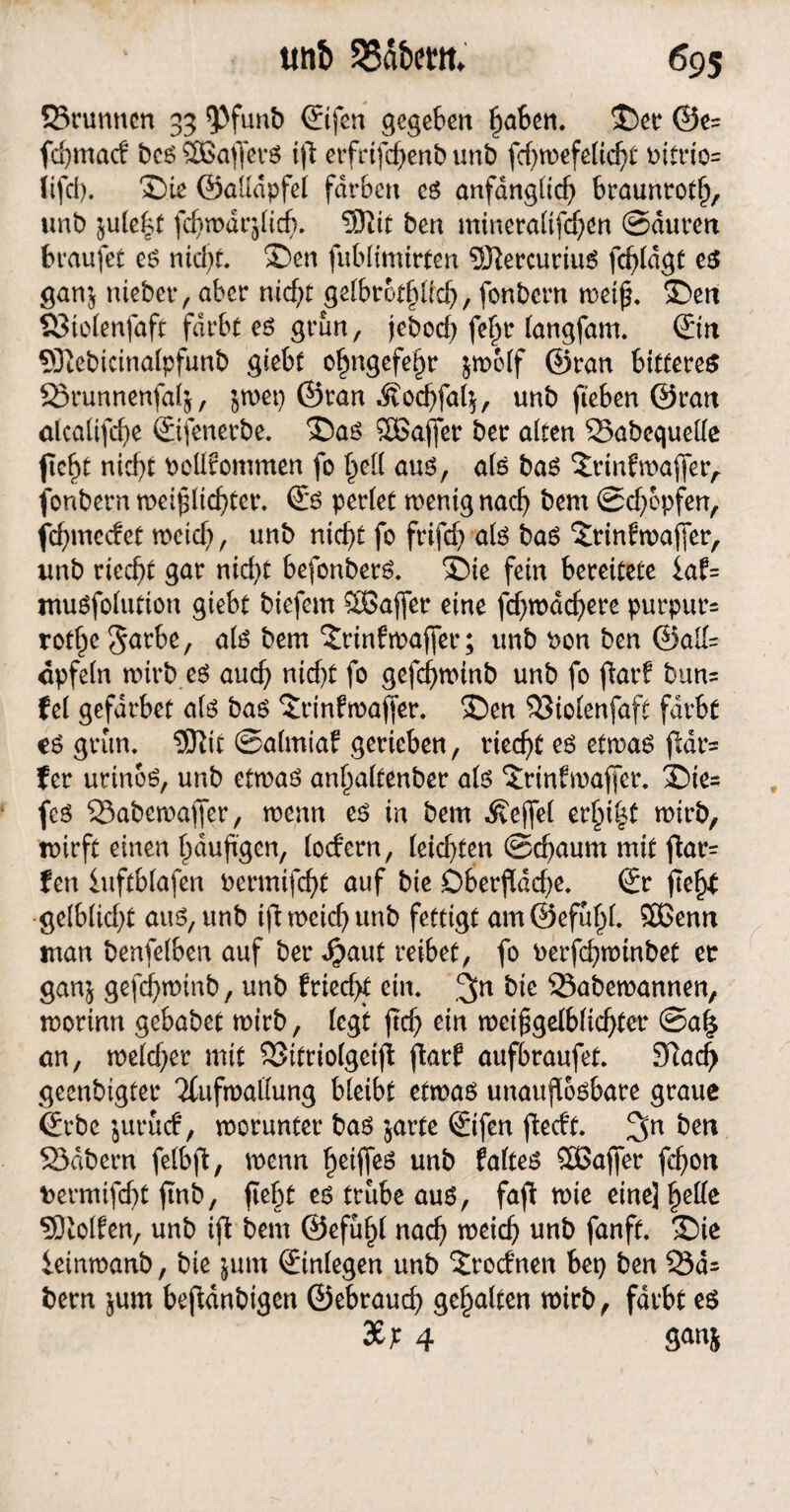 35runncn 33 *Pfunt> ©fen gegeben flaben. ©et* ©e= fd}mac! bcs SBaflers ifl erfrifcflenb unb fd)wefelid)t t>itrio= (ifd). ©ie ©aßdpfel färben cs anfdngltcf> braunrot!), unb ^ule^t fd)wdrflicb. 9)iit ben mineraltfdjen ©äuren braufet es nid)t. ©en fubfimirfcn 2KercuriuS fc^rdgt es gan$ niebet, aber nid)t gelbrodflid), fonbcrn weiß, ©en S3iolenfaft färbt es grün, jebod) fef)t langfam. ©n 9ftebicinalpfunb giebf o^ngefe^r jroolf ©ran bittere^ 23runnenfai&, jwep ©ran Äodjfafy, unb fleben ©ran alcalifdje ©fenetbe. ©as SBaffer ber alten 33abegueße flc^t nicf)t bcßfommen fo l)eß aus, als bas ©rinfwajfer, fonbern weifllidjter. Ss perlet wenig nad) bern ©d)cpfen, fdjmcdef meid), unb rttcf>t fo frifd) als bas ©rinfwaffer, unb ricd)t gar nid)t befonbetS. ©ie fern bereitete iaf= muSfolution giebt biefem SBaffer eine fd)wäd)ere purpurn rotljc 5<*rbe, als bem ©nnfwafler; unb Pon ben ©aß= cpfeln wirb es and) nidjt fo gefcflwinb unb fo flarf bun= fei gefdrbet als bas ©rinfmafler. ©en 33iolenfaft färbt es grün. 3Kit ©almtaf gerieben, riecht es etwas fldr= f er urinoS, unb etwas anf^altenber als ©ßnfwafler. ©ie= feS 23abemafier, wenn es in bem Äejfel erl)i§t wirb, wirft einen häufigen, lodern, (eid)ten ©d)aum mit flat= fett iuftblafen Permifdfl auf bie Oberfläche. Sr fleftf gelblidfl aus, unb ifl meid) unb fertigt am@efufp(. 5Benn man benfelben auf ber Sjaut reibet, fo oerfd)winbet er gan$ gefd)winb, unb friecht ein. ,^n bie Sabemannen, worinn gebabet wirb, (egt fld) ein weiggelblidflct ©als an, weld)er mit SSitriolgcifl flarf aufbraufet. £ftad> geenbtgter Tfufroaßung bleibt etwas unauflösbare graue ©be jurucf, worunter bas jarte ©fen fledt. ben 23dbern felbfl, wenn heißes unb faltes Sßafier fcflon Permifcffl flnb, fleht es trübe aus, fafl wie eine] fyeüe holten, unb ifl bem ©efülfl nad) weicfj unb fanft. ©ie ieinmanb, bie jum ©nlegen unb ©rodnett bet) ben 33ä= bern jum befldnbigen ©ebraud) gehalten wirb, färbt es 3£; 4 ganj