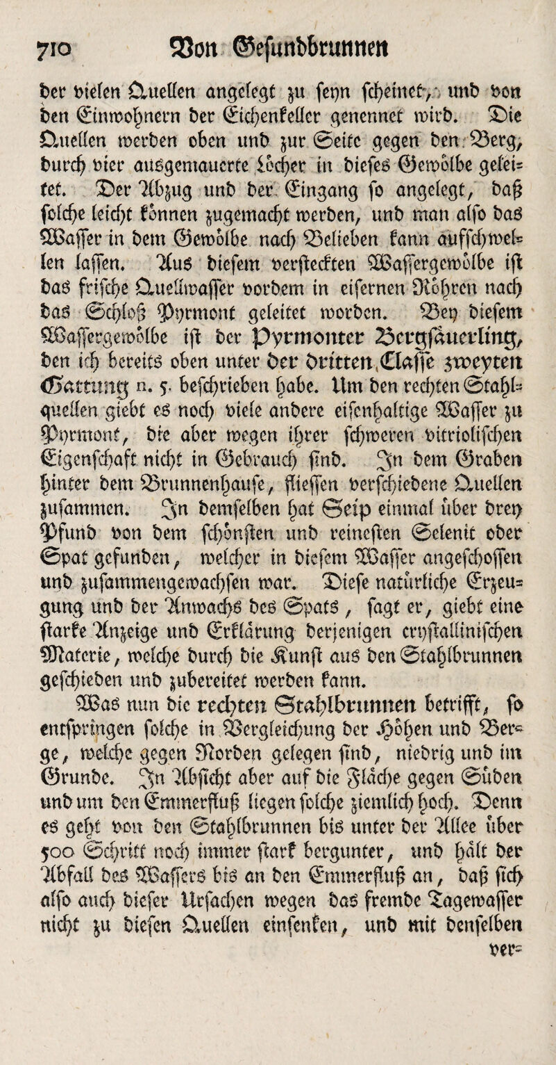 ber liefen Ctueffen angefegt $u fepn febetnef', unb bon ben ©«»o^nern ber ©cbenfeffer genennet wirb, Die Ctuetfen »erben oben unb jur Seite gegen ben53erg, bureb bter ausgemauerte locker iw biefes ©e»6fbe gefei* (et. Der 7(b^ug unb ber. Eingang fo angefegt, ba£ fcfdje feiert fonnen jugemacbä »erben, unb man affo baS SSBaffer in bem @e»olbe naef) S3efteben fann auffdj»efc fen fa|Ten. 3(uS btefern berfteeften 3Bajferge»ofbe ift bas ftifebe Ctuelürajfer borbem in ctfernen Sichren nad) bas ©cbfof? $)prmont gefettet »erben. S5ep btefern SBaj[erge»6lbe ift ber pyrmontet öctgfauetlmg, ben vi) bereits oben unter bei4 Dritten (€foffe $xceytett (Gattung n. 5. betrieben f)abe. Um ben redeten ©tafjfc gueffen giebt es nod) biefe anbere eifen^aftige 5Bajfer ja $)t)rmonf, bte aber »egen if^rer fermeren bitriotifdjen ©genfdjaft nief>t in ©ebraueb ftnb. bem ©raben hinter bem 25runnenl)aufe, ßtefien berfd;iebene Cluellcn jufammen; bemfefben §at ©etp etnmaf über bret> ^)funb bon bem febonften unb reineren ©efenit ober ©pat gefttnben, »efemer in btefern SGBaffer angefeboffen ugb jufammenge»acbfen »ar. Dtefe natürliche (£r$eu= gung unb bet ‘JCn»ad>s bcs ©pats , fagt er, giebt eine flarfe 'Hn^eige unb ©fldrttng berjentgen crpftalHntfcben Sftatcrte, »eld)e burd) bie Äunfl aus ben ©tafpfbrunnen gefd)ieben unb jubereitet »erben fann. 8Bas nun bie rechten ©mf^Ibnmnm betrifft, ft> entfpringen fofebe in 8Sergfeid;ung ber J)of)en unb 35erc ge, »etebe gegen Sßorben gelegen ftnb, ntebrtg unb int ©runbe. 3n vlbftchf aber auf bie $fdd)e gegen ©üben unb um ben ©mmerffuf? liegen fofebe jtemlicb £0$. Denn es gef^t bon ben @taf)fbrunnen bis unter ber Ttflec über 500 ©ebritt nod) immer flarf bergunter, unb §dft ber Abfall bes $8afferS bis an ben ©timerßuß an, bajl jtcf> affo attd> tiefer Urfad)en »egen bas frembe ‘Jagewaffer nicht ja biefen CUteHen einfenfen, unb mit benfefben